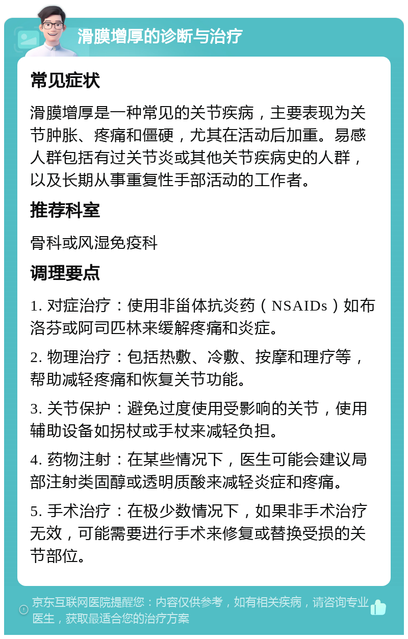 滑膜增厚的诊断与治疗 常见症状 滑膜增厚是一种常见的关节疾病，主要表现为关节肿胀、疼痛和僵硬，尤其在活动后加重。易感人群包括有过关节炎或其他关节疾病史的人群，以及长期从事重复性手部活动的工作者。 推荐科室 骨科或风湿免疫科 调理要点 1. 对症治疗：使用非甾体抗炎药（NSAIDs）如布洛芬或阿司匹林来缓解疼痛和炎症。 2. 物理治疗：包括热敷、冷敷、按摩和理疗等，帮助减轻疼痛和恢复关节功能。 3. 关节保护：避免过度使用受影响的关节，使用辅助设备如拐杖或手杖来减轻负担。 4. 药物注射：在某些情况下，医生可能会建议局部注射类固醇或透明质酸来减轻炎症和疼痛。 5. 手术治疗：在极少数情况下，如果非手术治疗无效，可能需要进行手术来修复或替换受损的关节部位。