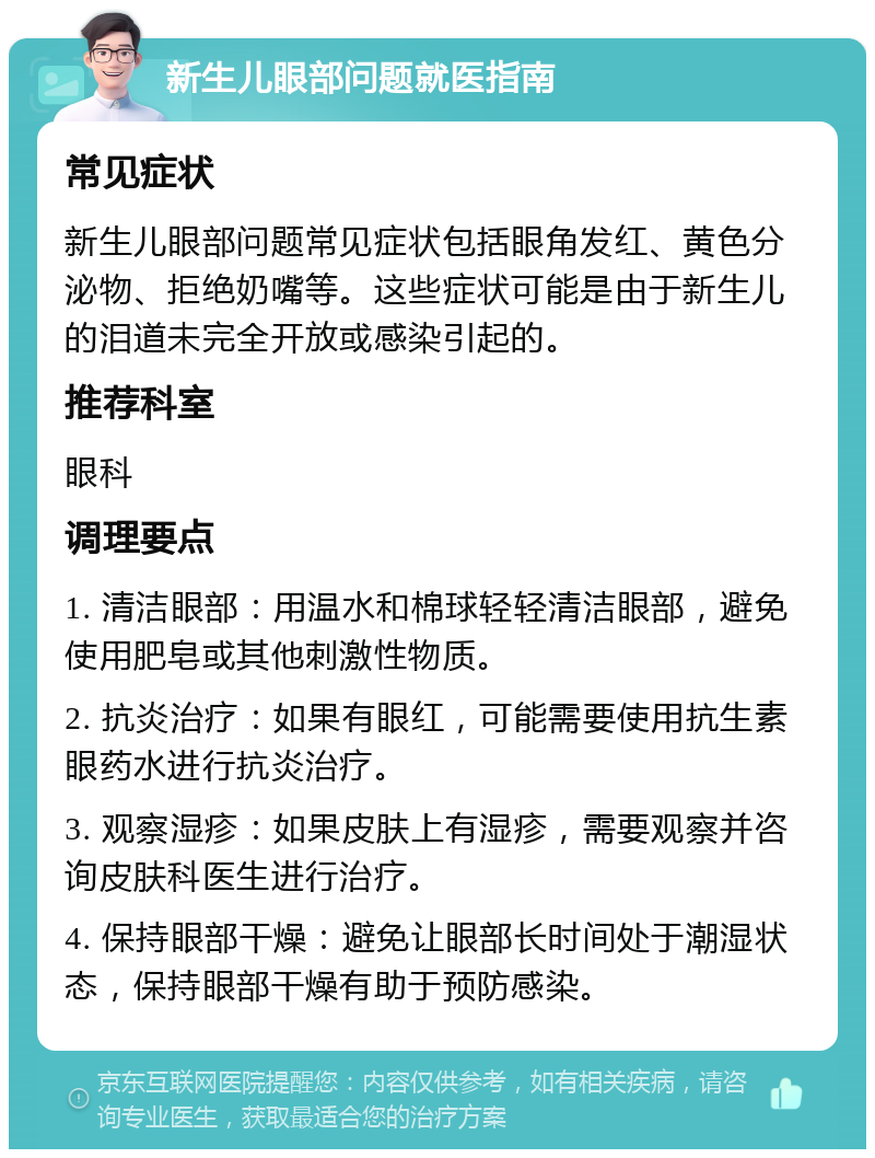 新生儿眼部问题就医指南 常见症状 新生儿眼部问题常见症状包括眼角发红、黄色分泌物、拒绝奶嘴等。这些症状可能是由于新生儿的泪道未完全开放或感染引起的。 推荐科室 眼科 调理要点 1. 清洁眼部：用温水和棉球轻轻清洁眼部，避免使用肥皂或其他刺激性物质。 2. 抗炎治疗：如果有眼红，可能需要使用抗生素眼药水进行抗炎治疗。 3. 观察湿疹：如果皮肤上有湿疹，需要观察并咨询皮肤科医生进行治疗。 4. 保持眼部干燥：避免让眼部长时间处于潮湿状态，保持眼部干燥有助于预防感染。