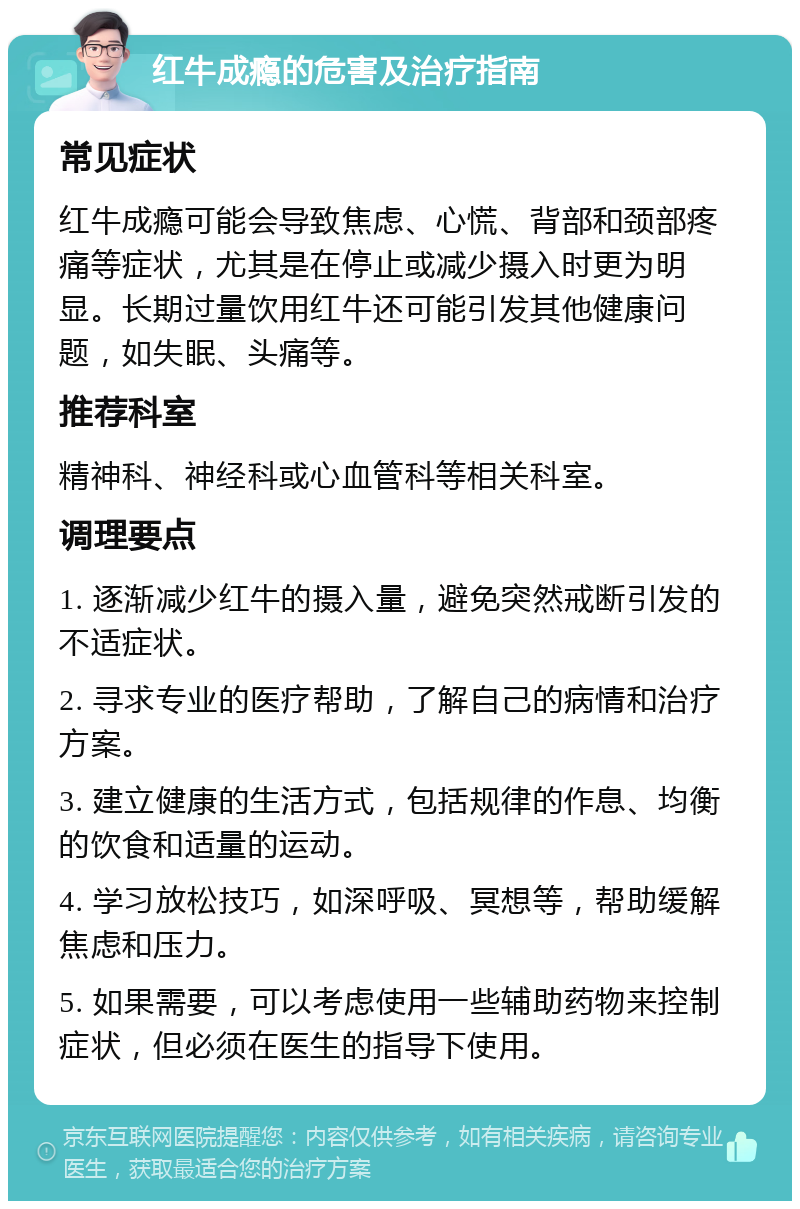 红牛成瘾的危害及治疗指南 常见症状 红牛成瘾可能会导致焦虑、心慌、背部和颈部疼痛等症状，尤其是在停止或减少摄入时更为明显。长期过量饮用红牛还可能引发其他健康问题，如失眠、头痛等。 推荐科室 精神科、神经科或心血管科等相关科室。 调理要点 1. 逐渐减少红牛的摄入量，避免突然戒断引发的不适症状。 2. 寻求专业的医疗帮助，了解自己的病情和治疗方案。 3. 建立健康的生活方式，包括规律的作息、均衡的饮食和适量的运动。 4. 学习放松技巧，如深呼吸、冥想等，帮助缓解焦虑和压力。 5. 如果需要，可以考虑使用一些辅助药物来控制症状，但必须在医生的指导下使用。