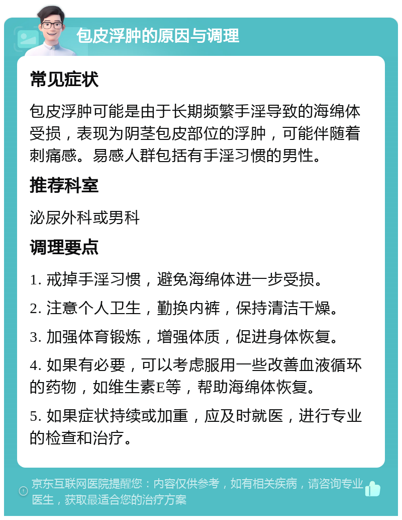 包皮浮肿的原因与调理 常见症状 包皮浮肿可能是由于长期频繁手淫导致的海绵体受损，表现为阴茎包皮部位的浮肿，可能伴随着刺痛感。易感人群包括有手淫习惯的男性。 推荐科室 泌尿外科或男科 调理要点 1. 戒掉手淫习惯，避免海绵体进一步受损。 2. 注意个人卫生，勤换内裤，保持清洁干燥。 3. 加强体育锻炼，增强体质，促进身体恢复。 4. 如果有必要，可以考虑服用一些改善血液循环的药物，如维生素E等，帮助海绵体恢复。 5. 如果症状持续或加重，应及时就医，进行专业的检查和治疗。