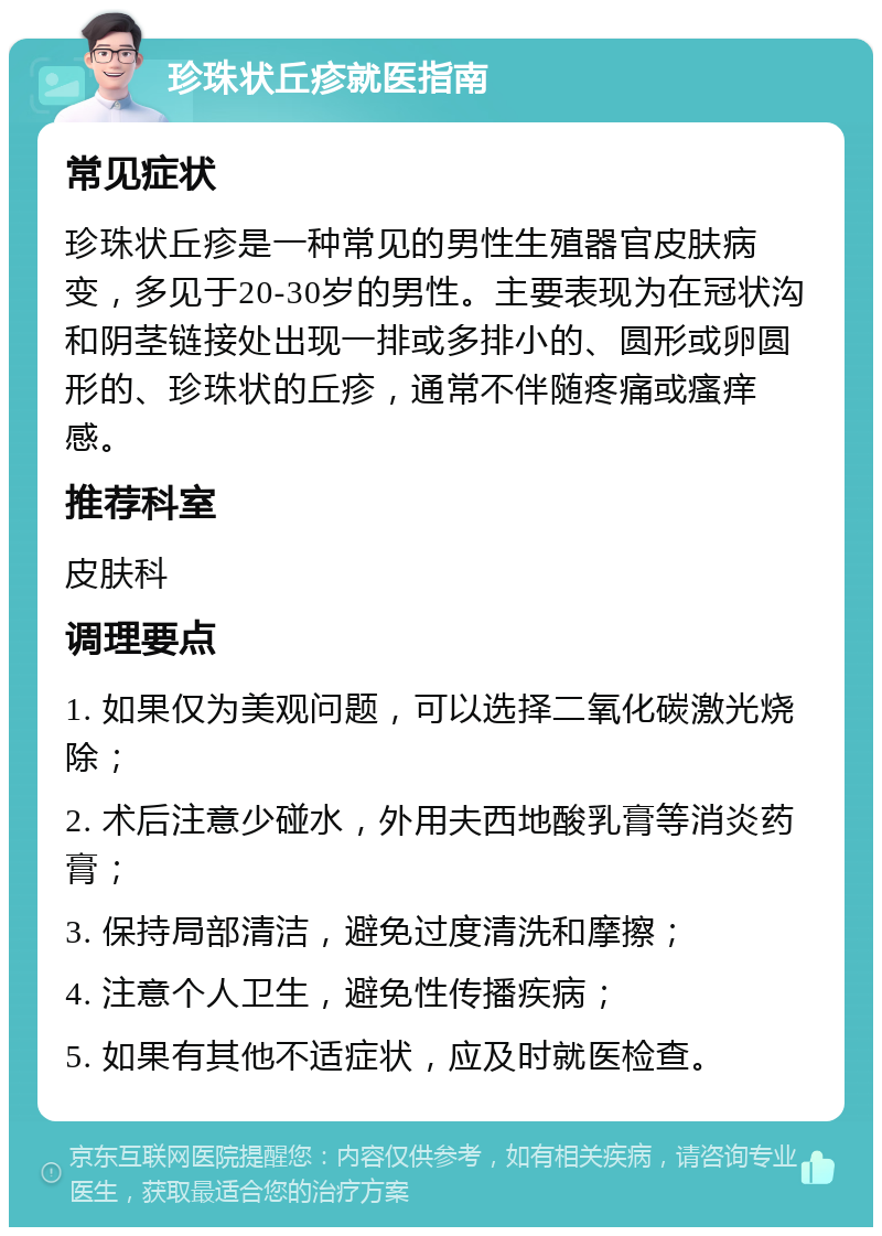 珍珠状丘疹就医指南 常见症状 珍珠状丘疹是一种常见的男性生殖器官皮肤病变，多见于20-30岁的男性。主要表现为在冠状沟和阴茎链接处出现一排或多排小的、圆形或卵圆形的、珍珠状的丘疹，通常不伴随疼痛或瘙痒感。 推荐科室 皮肤科 调理要点 1. 如果仅为美观问题，可以选择二氧化碳激光烧除； 2. 术后注意少碰水，外用夫西地酸乳膏等消炎药膏； 3. 保持局部清洁，避免过度清洗和摩擦； 4. 注意个人卫生，避免性传播疾病； 5. 如果有其他不适症状，应及时就医检查。