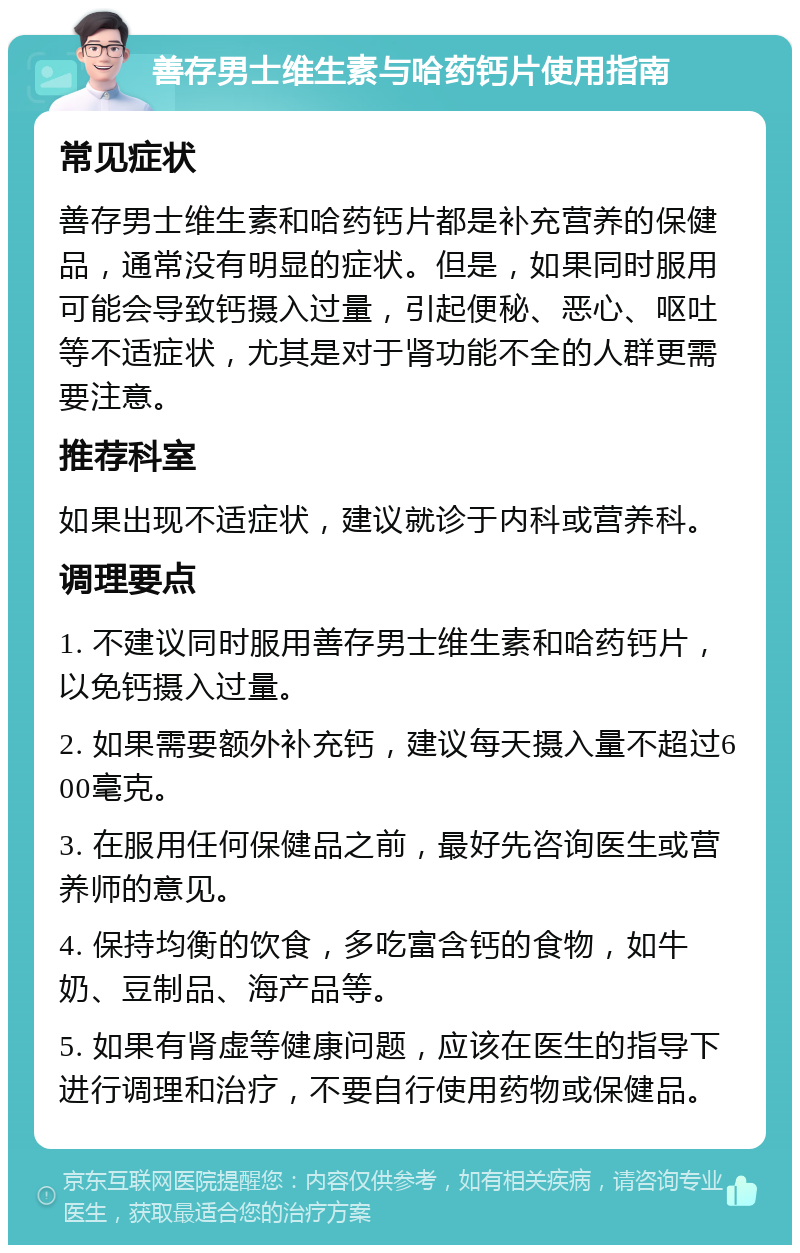 善存男士维生素与哈药钙片使用指南 常见症状 善存男士维生素和哈药钙片都是补充营养的保健品，通常没有明显的症状。但是，如果同时服用可能会导致钙摄入过量，引起便秘、恶心、呕吐等不适症状，尤其是对于肾功能不全的人群更需要注意。 推荐科室 如果出现不适症状，建议就诊于内科或营养科。 调理要点 1. 不建议同时服用善存男士维生素和哈药钙片，以免钙摄入过量。 2. 如果需要额外补充钙，建议每天摄入量不超过600毫克。 3. 在服用任何保健品之前，最好先咨询医生或营养师的意见。 4. 保持均衡的饮食，多吃富含钙的食物，如牛奶、豆制品、海产品等。 5. 如果有肾虚等健康问题，应该在医生的指导下进行调理和治疗，不要自行使用药物或保健品。