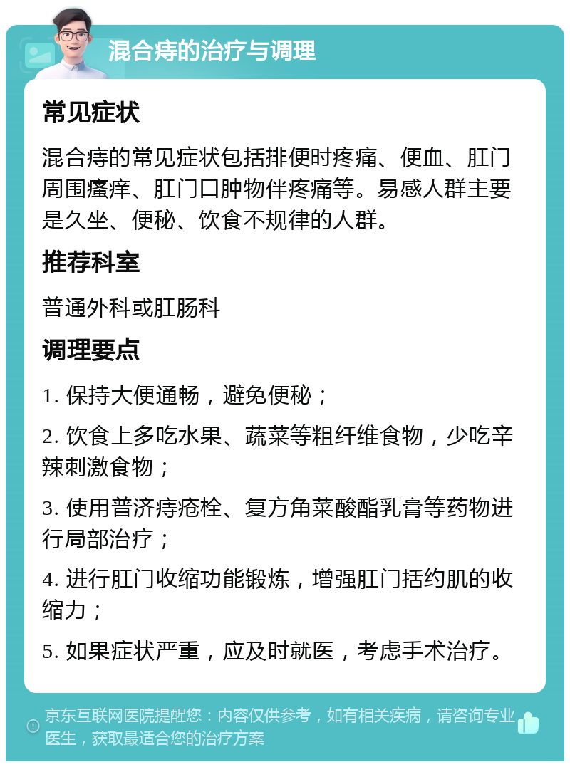 混合痔的治疗与调理 常见症状 混合痔的常见症状包括排便时疼痛、便血、肛门周围瘙痒、肛门口肿物伴疼痛等。易感人群主要是久坐、便秘、饮食不规律的人群。 推荐科室 普通外科或肛肠科 调理要点 1. 保持大便通畅，避免便秘； 2. 饮食上多吃水果、蔬菜等粗纤维食物，少吃辛辣刺激食物； 3. 使用普济痔疮栓、复方角菜酸酯乳膏等药物进行局部治疗； 4. 进行肛门收缩功能锻炼，增强肛门括约肌的收缩力； 5. 如果症状严重，应及时就医，考虑手术治疗。