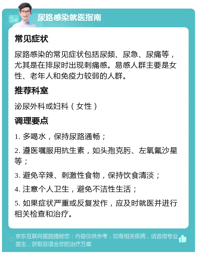 尿路感染就医指南 常见症状 尿路感染的常见症状包括尿频、尿急、尿痛等，尤其是在排尿时出现刺痛感。易感人群主要是女性、老年人和免疫力较弱的人群。 推荐科室 泌尿外科或妇科（女性） 调理要点 1. 多喝水，保持尿路通畅； 2. 遵医嘱服用抗生素，如头孢克肟、左氧氟沙星等； 3. 避免辛辣、刺激性食物，保持饮食清淡； 4. 注意个人卫生，避免不洁性生活； 5. 如果症状严重或反复发作，应及时就医并进行相关检查和治疗。