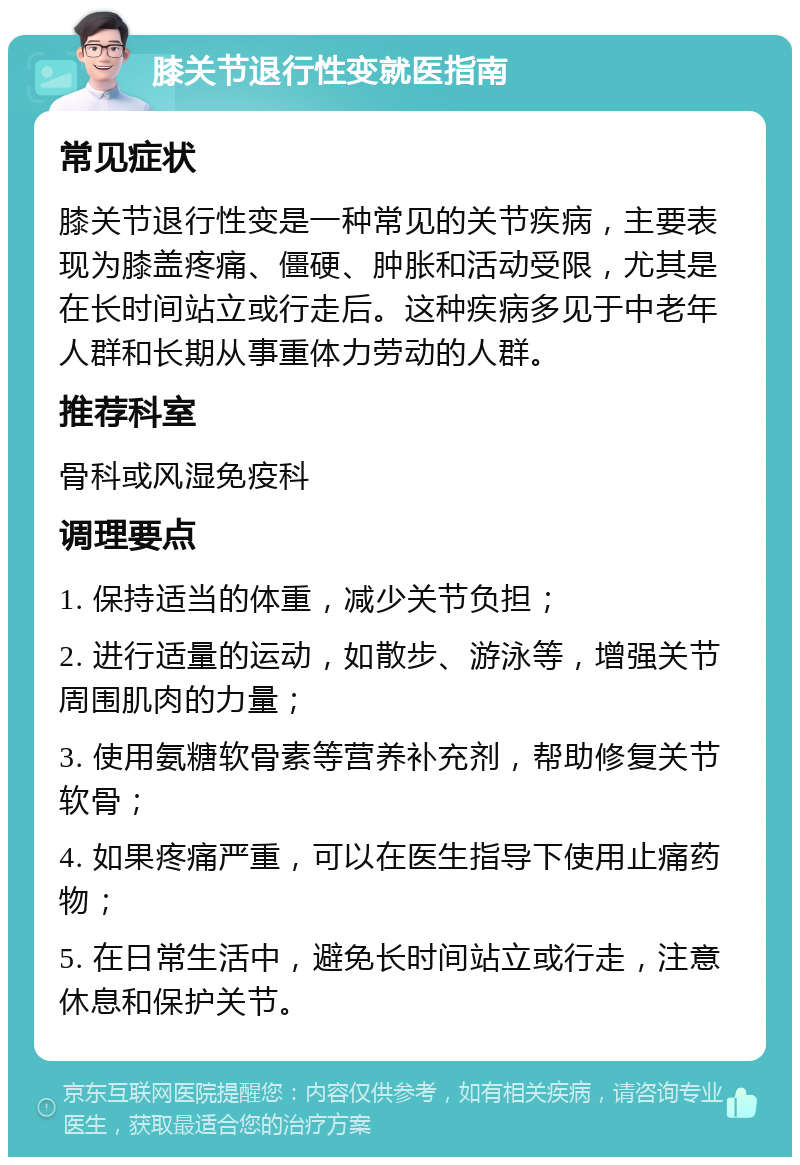 膝关节退行性变就医指南 常见症状 膝关节退行性变是一种常见的关节疾病，主要表现为膝盖疼痛、僵硬、肿胀和活动受限，尤其是在长时间站立或行走后。这种疾病多见于中老年人群和长期从事重体力劳动的人群。 推荐科室 骨科或风湿免疫科 调理要点 1. 保持适当的体重，减少关节负担； 2. 进行适量的运动，如散步、游泳等，增强关节周围肌肉的力量； 3. 使用氨糖软骨素等营养补充剂，帮助修复关节软骨； 4. 如果疼痛严重，可以在医生指导下使用止痛药物； 5. 在日常生活中，避免长时间站立或行走，注意休息和保护关节。
