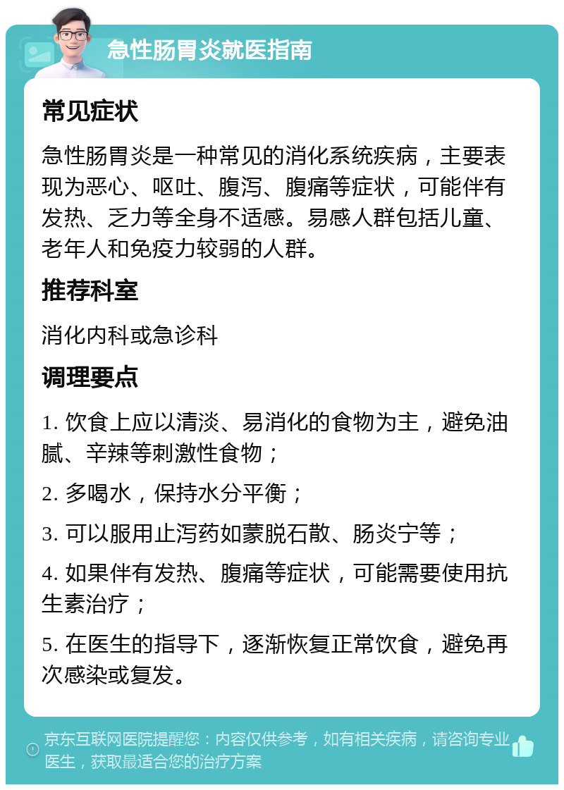 急性肠胃炎就医指南 常见症状 急性肠胃炎是一种常见的消化系统疾病，主要表现为恶心、呕吐、腹泻、腹痛等症状，可能伴有发热、乏力等全身不适感。易感人群包括儿童、老年人和免疫力较弱的人群。 推荐科室 消化内科或急诊科 调理要点 1. 饮食上应以清淡、易消化的食物为主，避免油腻、辛辣等刺激性食物； 2. 多喝水，保持水分平衡； 3. 可以服用止泻药如蒙脱石散、肠炎宁等； 4. 如果伴有发热、腹痛等症状，可能需要使用抗生素治疗； 5. 在医生的指导下，逐渐恢复正常饮食，避免再次感染或复发。