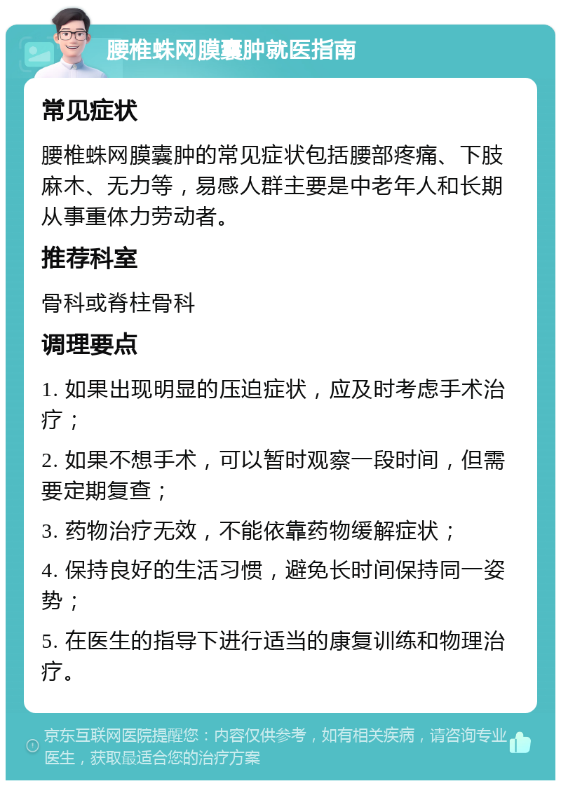 腰椎蛛网膜囊肿就医指南 常见症状 腰椎蛛网膜囊肿的常见症状包括腰部疼痛、下肢麻木、无力等，易感人群主要是中老年人和长期从事重体力劳动者。 推荐科室 骨科或脊柱骨科 调理要点 1. 如果出现明显的压迫症状，应及时考虑手术治疗； 2. 如果不想手术，可以暂时观察一段时间，但需要定期复查； 3. 药物治疗无效，不能依靠药物缓解症状； 4. 保持良好的生活习惯，避免长时间保持同一姿势； 5. 在医生的指导下进行适当的康复训练和物理治疗。