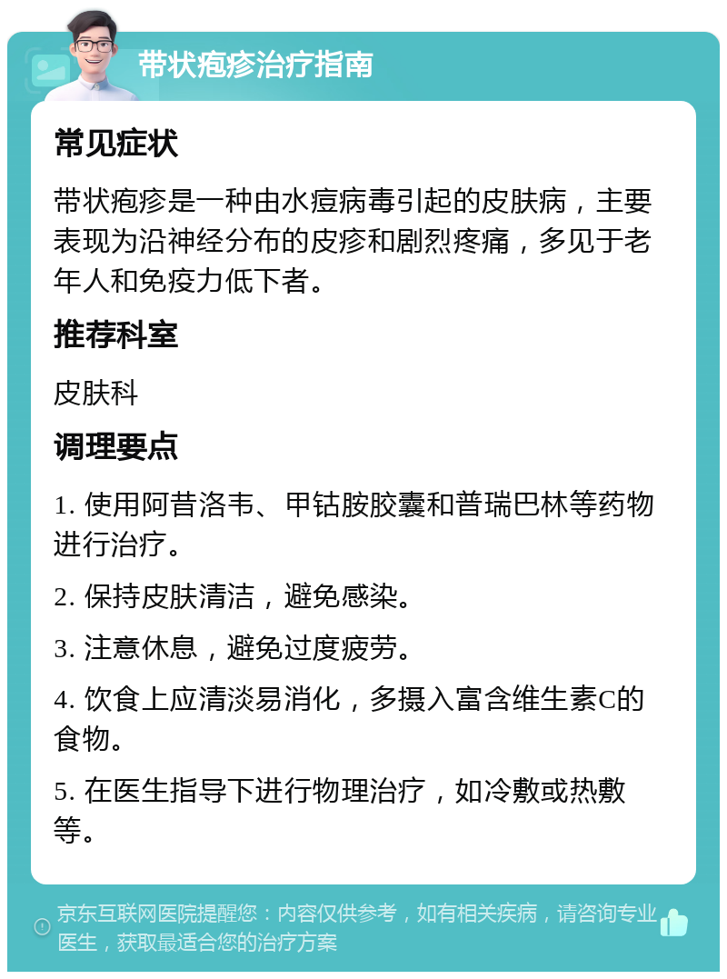 带状疱疹治疗指南 常见症状 带状疱疹是一种由水痘病毒引起的皮肤病，主要表现为沿神经分布的皮疹和剧烈疼痛，多见于老年人和免疫力低下者。 推荐科室 皮肤科 调理要点 1. 使用阿昔洛韦、甲钴胺胶囊和普瑞巴林等药物进行治疗。 2. 保持皮肤清洁，避免感染。 3. 注意休息，避免过度疲劳。 4. 饮食上应清淡易消化，多摄入富含维生素C的食物。 5. 在医生指导下进行物理治疗，如冷敷或热敷等。