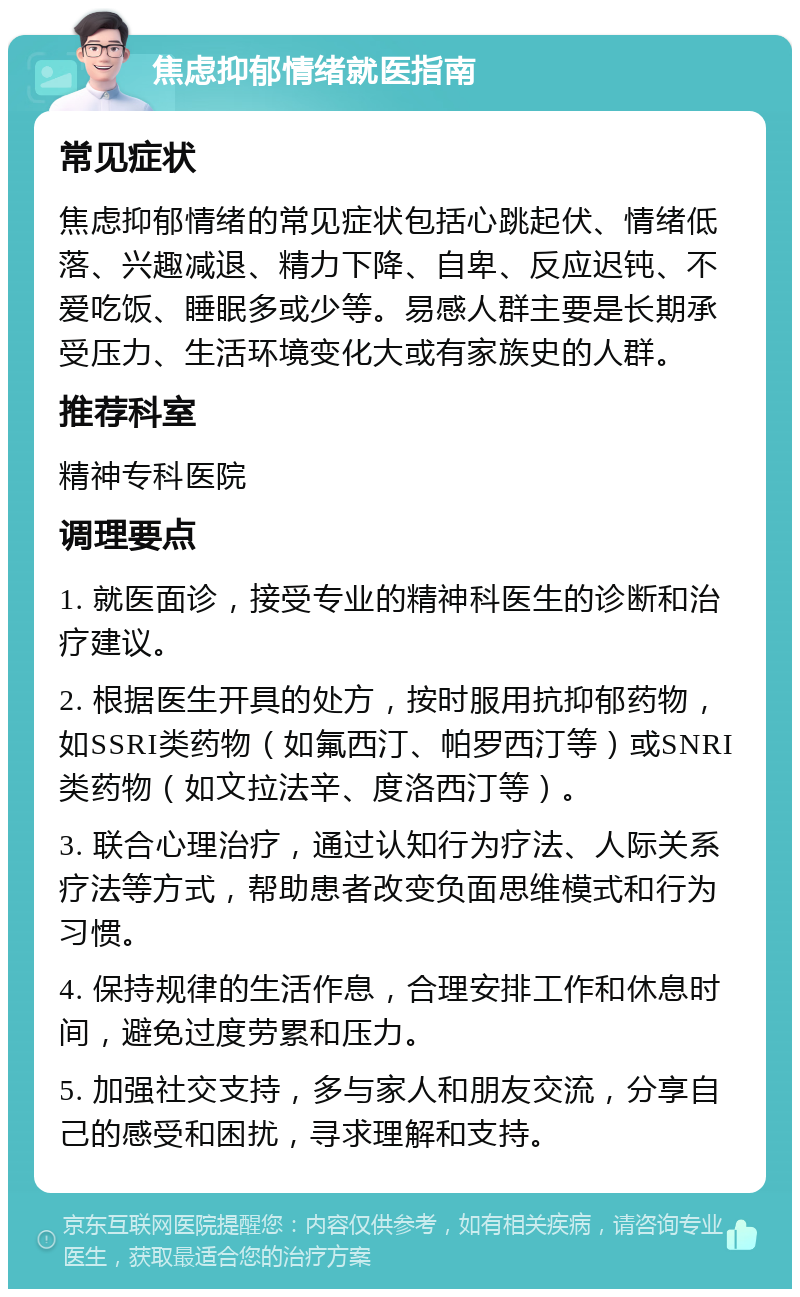 焦虑抑郁情绪就医指南 常见症状 焦虑抑郁情绪的常见症状包括心跳起伏、情绪低落、兴趣减退、精力下降、自卑、反应迟钝、不爱吃饭、睡眠多或少等。易感人群主要是长期承受压力、生活环境变化大或有家族史的人群。 推荐科室 精神专科医院 调理要点 1. 就医面诊，接受专业的精神科医生的诊断和治疗建议。 2. 根据医生开具的处方，按时服用抗抑郁药物，如SSRI类药物（如氟西汀、帕罗西汀等）或SNRI类药物（如文拉法辛、度洛西汀等）。 3. 联合心理治疗，通过认知行为疗法、人际关系疗法等方式，帮助患者改变负面思维模式和行为习惯。 4. 保持规律的生活作息，合理安排工作和休息时间，避免过度劳累和压力。 5. 加强社交支持，多与家人和朋友交流，分享自己的感受和困扰，寻求理解和支持。