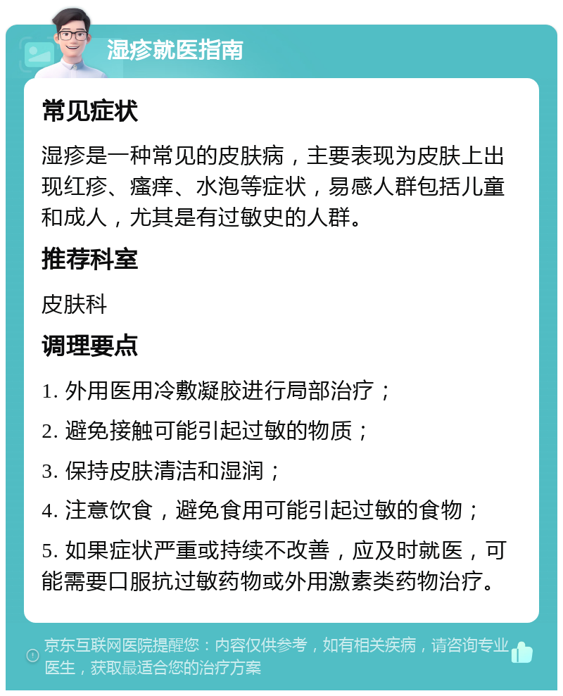 湿疹就医指南 常见症状 湿疹是一种常见的皮肤病，主要表现为皮肤上出现红疹、瘙痒、水泡等症状，易感人群包括儿童和成人，尤其是有过敏史的人群。 推荐科室 皮肤科 调理要点 1. 外用医用冷敷凝胶进行局部治疗； 2. 避免接触可能引起过敏的物质； 3. 保持皮肤清洁和湿润； 4. 注意饮食，避免食用可能引起过敏的食物； 5. 如果症状严重或持续不改善，应及时就医，可能需要口服抗过敏药物或外用激素类药物治疗。