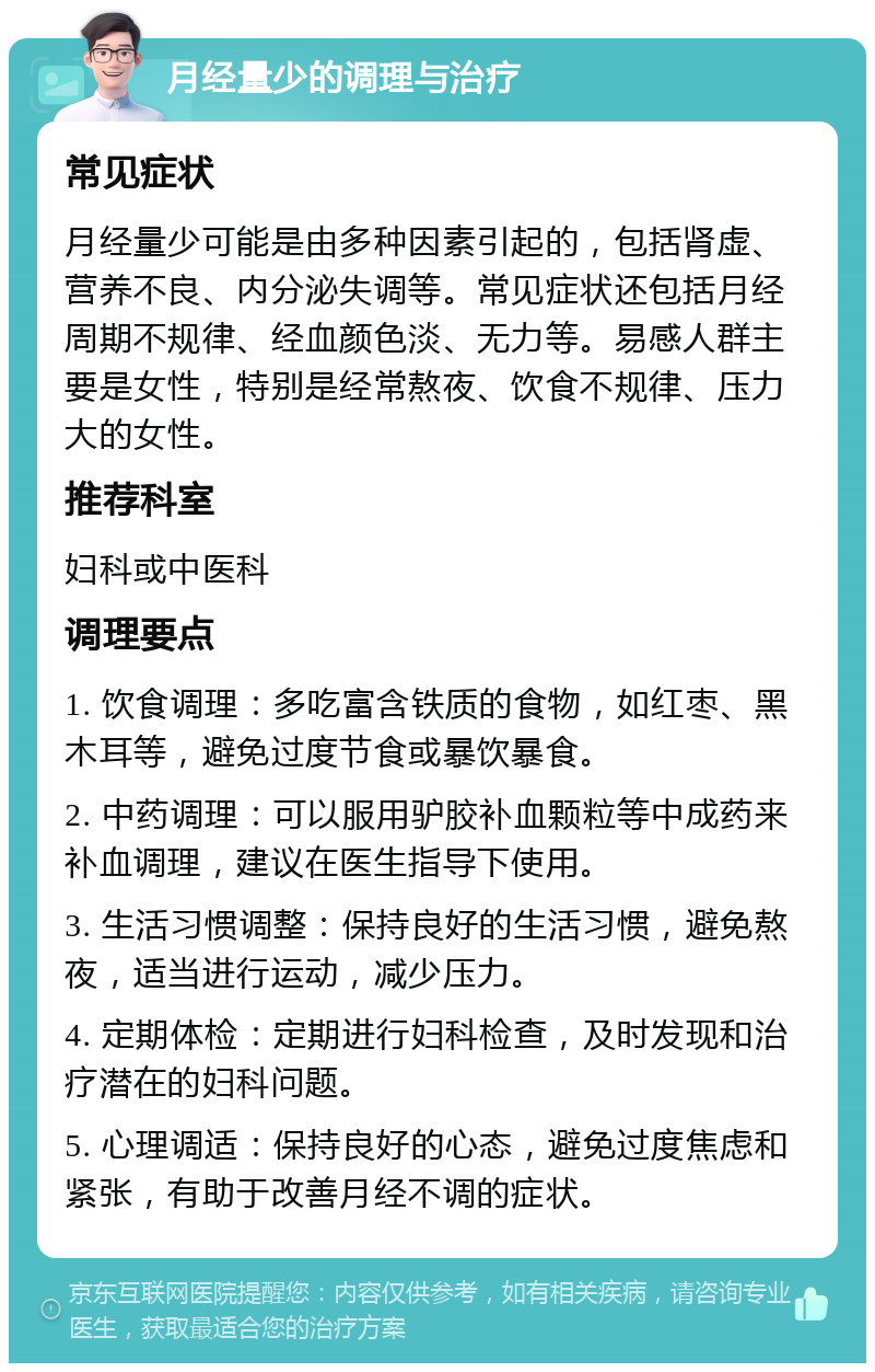 月经量少的调理与治疗 常见症状 月经量少可能是由多种因素引起的，包括肾虚、营养不良、内分泌失调等。常见症状还包括月经周期不规律、经血颜色淡、无力等。易感人群主要是女性，特别是经常熬夜、饮食不规律、压力大的女性。 推荐科室 妇科或中医科 调理要点 1. 饮食调理：多吃富含铁质的食物，如红枣、黑木耳等，避免过度节食或暴饮暴食。 2. 中药调理：可以服用驴胶补血颗粒等中成药来补血调理，建议在医生指导下使用。 3. 生活习惯调整：保持良好的生活习惯，避免熬夜，适当进行运动，减少压力。 4. 定期体检：定期进行妇科检查，及时发现和治疗潜在的妇科问题。 5. 心理调适：保持良好的心态，避免过度焦虑和紧张，有助于改善月经不调的症状。