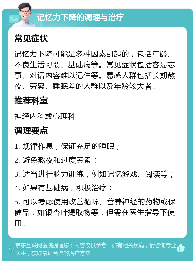 记忆力下降的调理与治疗 常见症状 记忆力下降可能是多种因素引起的，包括年龄、不良生活习惯、基础病等。常见症状包括容易忘事、对话内容难以记住等。易感人群包括长期熬夜、劳累、睡眠差的人群以及年龄较大者。 推荐科室 神经内科或心理科 调理要点 1. 规律作息，保证充足的睡眠； 2. 避免熬夜和过度劳累； 3. 适当进行脑力训练，例如记忆游戏、阅读等； 4. 如果有基础病，积极治疗； 5. 可以考虑使用改善循环、营养神经的药物或保健品，如银杏叶提取物等，但需在医生指导下使用。