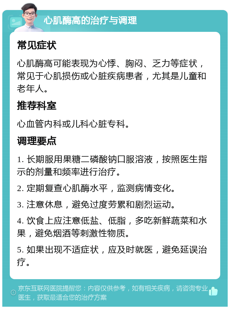 心肌酶高的治疗与调理 常见症状 心肌酶高可能表现为心悸、胸闷、乏力等症状，常见于心肌损伤或心脏疾病患者，尤其是儿童和老年人。 推荐科室 心血管内科或儿科心脏专科。 调理要点 1. 长期服用果糖二磷酸钠口服溶液，按照医生指示的剂量和频率进行治疗。 2. 定期复查心肌酶水平，监测病情变化。 3. 注意休息，避免过度劳累和剧烈运动。 4. 饮食上应注意低盐、低脂，多吃新鲜蔬菜和水果，避免烟酒等刺激性物质。 5. 如果出现不适症状，应及时就医，避免延误治疗。