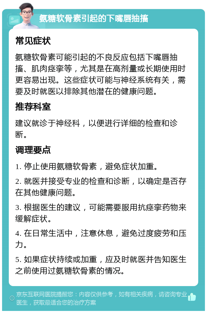 氨糖软骨素引起的下嘴唇抽搐 常见症状 氨糖软骨素可能引起的不良反应包括下嘴唇抽搐、肌肉痉挛等，尤其是在高剂量或长期使用时更容易出现。这些症状可能与神经系统有关，需要及时就医以排除其他潜在的健康问题。 推荐科室 建议就诊于神经科，以便进行详细的检查和诊断。 调理要点 1. 停止使用氨糖软骨素，避免症状加重。 2. 就医并接受专业的检查和诊断，以确定是否存在其他健康问题。 3. 根据医生的建议，可能需要服用抗痉挛药物来缓解症状。 4. 在日常生活中，注意休息，避免过度疲劳和压力。 5. 如果症状持续或加重，应及时就医并告知医生之前使用过氨糖软骨素的情况。