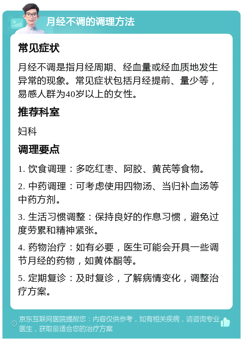 月经不调的调理方法 常见症状 月经不调是指月经周期、经血量或经血质地发生异常的现象。常见症状包括月经提前、量少等，易感人群为40岁以上的女性。 推荐科室 妇科 调理要点 1. 饮食调理：多吃红枣、阿胶、黄芪等食物。 2. 中药调理：可考虑使用四物汤、当归补血汤等中药方剂。 3. 生活习惯调整：保持良好的作息习惯，避免过度劳累和精神紧张。 4. 药物治疗：如有必要，医生可能会开具一些调节月经的药物，如黄体酮等。 5. 定期复诊：及时复诊，了解病情变化，调整治疗方案。