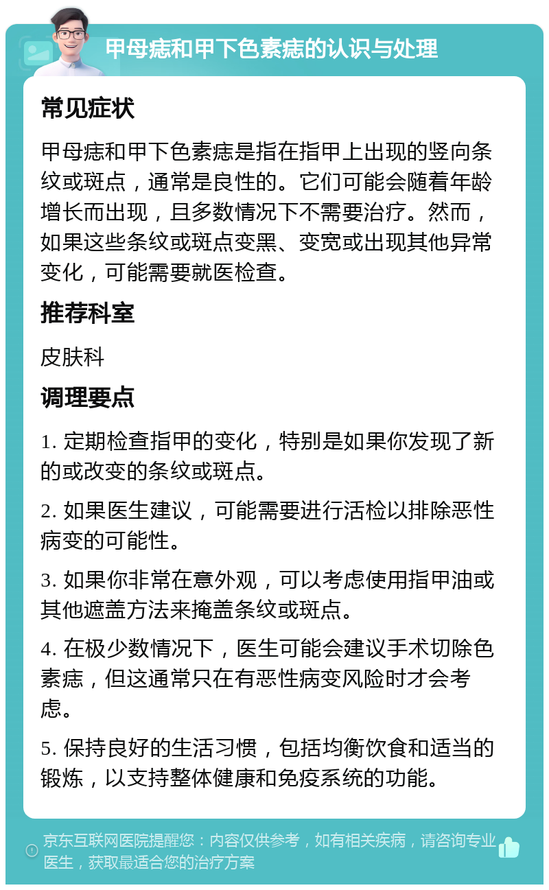 甲母痣和甲下色素痣的认识与处理 常见症状 甲母痣和甲下色素痣是指在指甲上出现的竖向条纹或斑点，通常是良性的。它们可能会随着年龄增长而出现，且多数情况下不需要治疗。然而，如果这些条纹或斑点变黑、变宽或出现其他异常变化，可能需要就医检查。 推荐科室 皮肤科 调理要点 1. 定期检查指甲的变化，特别是如果你发现了新的或改变的条纹或斑点。 2. 如果医生建议，可能需要进行活检以排除恶性病变的可能性。 3. 如果你非常在意外观，可以考虑使用指甲油或其他遮盖方法来掩盖条纹或斑点。 4. 在极少数情况下，医生可能会建议手术切除色素痣，但这通常只在有恶性病变风险时才会考虑。 5. 保持良好的生活习惯，包括均衡饮食和适当的锻炼，以支持整体健康和免疫系统的功能。