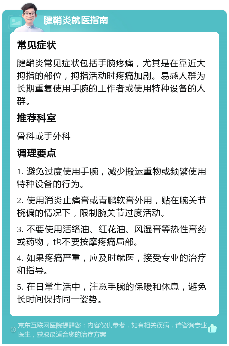 腱鞘炎就医指南 常见症状 腱鞘炎常见症状包括手腕疼痛，尤其是在靠近大拇指的部位，拇指活动时疼痛加剧。易感人群为长期重复使用手腕的工作者或使用特种设备的人群。 推荐科室 骨科或手外科 调理要点 1. 避免过度使用手腕，减少搬运重物或频繁使用特种设备的行为。 2. 使用消炎止痛膏或青鹏软膏外用，贴在腕关节桡偏的情况下，限制腕关节过度活动。 3. 不要使用活络油、红花油、风湿膏等热性膏药或药物，也不要按摩疼痛局部。 4. 如果疼痛严重，应及时就医，接受专业的治疗和指导。 5. 在日常生活中，注意手腕的保暖和休息，避免长时间保持同一姿势。