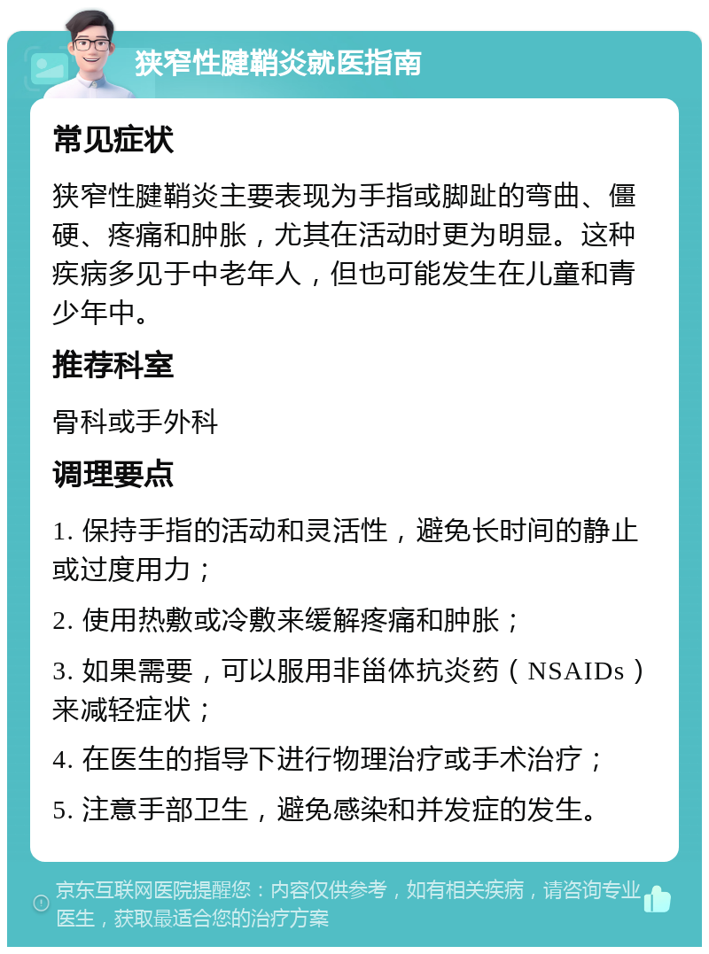 狭窄性腱鞘炎就医指南 常见症状 狭窄性腱鞘炎主要表现为手指或脚趾的弯曲、僵硬、疼痛和肿胀，尤其在活动时更为明显。这种疾病多见于中老年人，但也可能发生在儿童和青少年中。 推荐科室 骨科或手外科 调理要点 1. 保持手指的活动和灵活性，避免长时间的静止或过度用力； 2. 使用热敷或冷敷来缓解疼痛和肿胀； 3. 如果需要，可以服用非甾体抗炎药（NSAIDs）来减轻症状； 4. 在医生的指导下进行物理治疗或手术治疗； 5. 注意手部卫生，避免感染和并发症的发生。