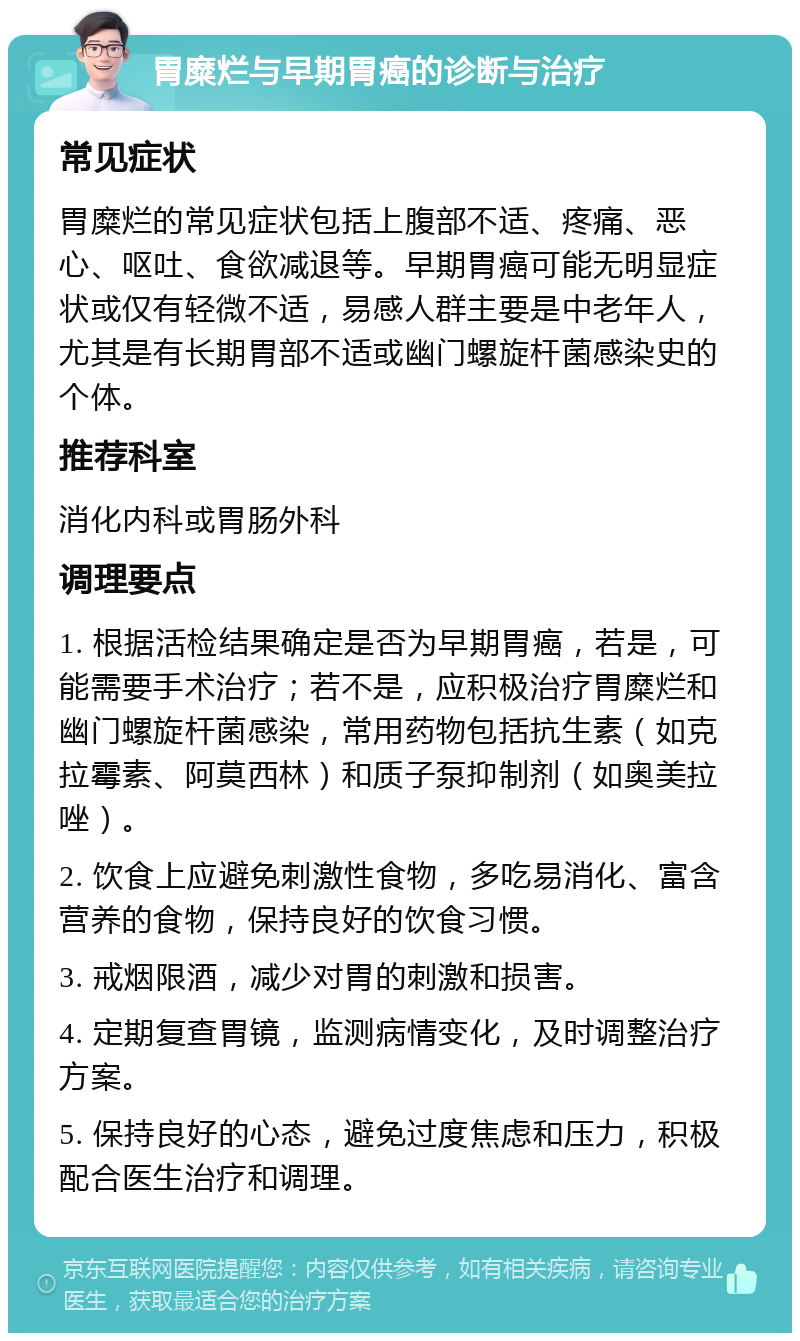 胃糜烂与早期胃癌的诊断与治疗 常见症状 胃糜烂的常见症状包括上腹部不适、疼痛、恶心、呕吐、食欲减退等。早期胃癌可能无明显症状或仅有轻微不适，易感人群主要是中老年人，尤其是有长期胃部不适或幽门螺旋杆菌感染史的个体。 推荐科室 消化内科或胃肠外科 调理要点 1. 根据活检结果确定是否为早期胃癌，若是，可能需要手术治疗；若不是，应积极治疗胃糜烂和幽门螺旋杆菌感染，常用药物包括抗生素（如克拉霉素、阿莫西林）和质子泵抑制剂（如奥美拉唑）。 2. 饮食上应避免刺激性食物，多吃易消化、富含营养的食物，保持良好的饮食习惯。 3. 戒烟限酒，减少对胃的刺激和损害。 4. 定期复查胃镜，监测病情变化，及时调整治疗方案。 5. 保持良好的心态，避免过度焦虑和压力，积极配合医生治疗和调理。