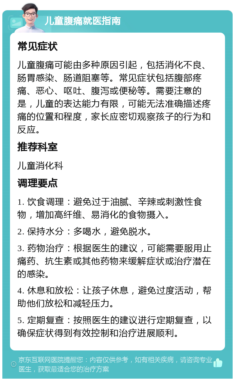 儿童腹痛就医指南 常见症状 儿童腹痛可能由多种原因引起，包括消化不良、肠胃感染、肠道阻塞等。常见症状包括腹部疼痛、恶心、呕吐、腹泻或便秘等。需要注意的是，儿童的表达能力有限，可能无法准确描述疼痛的位置和程度，家长应密切观察孩子的行为和反应。 推荐科室 儿童消化科 调理要点 1. 饮食调理：避免过于油腻、辛辣或刺激性食物，增加高纤维、易消化的食物摄入。 2. 保持水分：多喝水，避免脱水。 3. 药物治疗：根据医生的建议，可能需要服用止痛药、抗生素或其他药物来缓解症状或治疗潜在的感染。 4. 休息和放松：让孩子休息，避免过度活动，帮助他们放松和减轻压力。 5. 定期复查：按照医生的建议进行定期复查，以确保症状得到有效控制和治疗进展顺利。