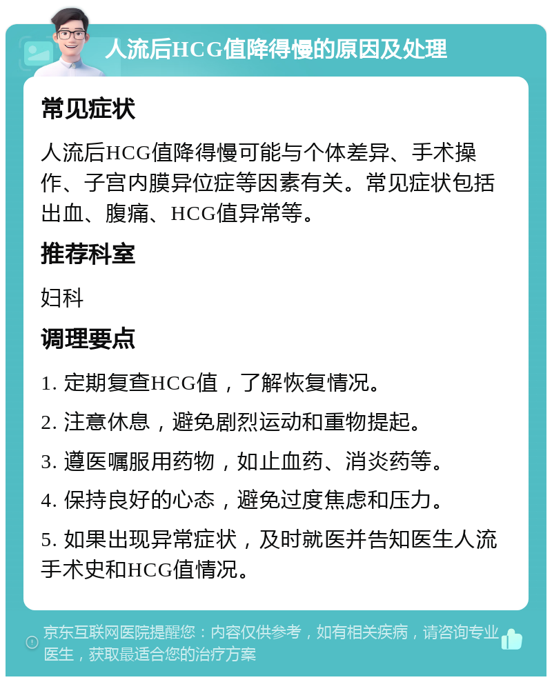 人流后HCG值降得慢的原因及处理 常见症状 人流后HCG值降得慢可能与个体差异、手术操作、子宫内膜异位症等因素有关。常见症状包括出血、腹痛、HCG值异常等。 推荐科室 妇科 调理要点 1. 定期复查HCG值，了解恢复情况。 2. 注意休息，避免剧烈运动和重物提起。 3. 遵医嘱服用药物，如止血药、消炎药等。 4. 保持良好的心态，避免过度焦虑和压力。 5. 如果出现异常症状，及时就医并告知医生人流手术史和HCG值情况。