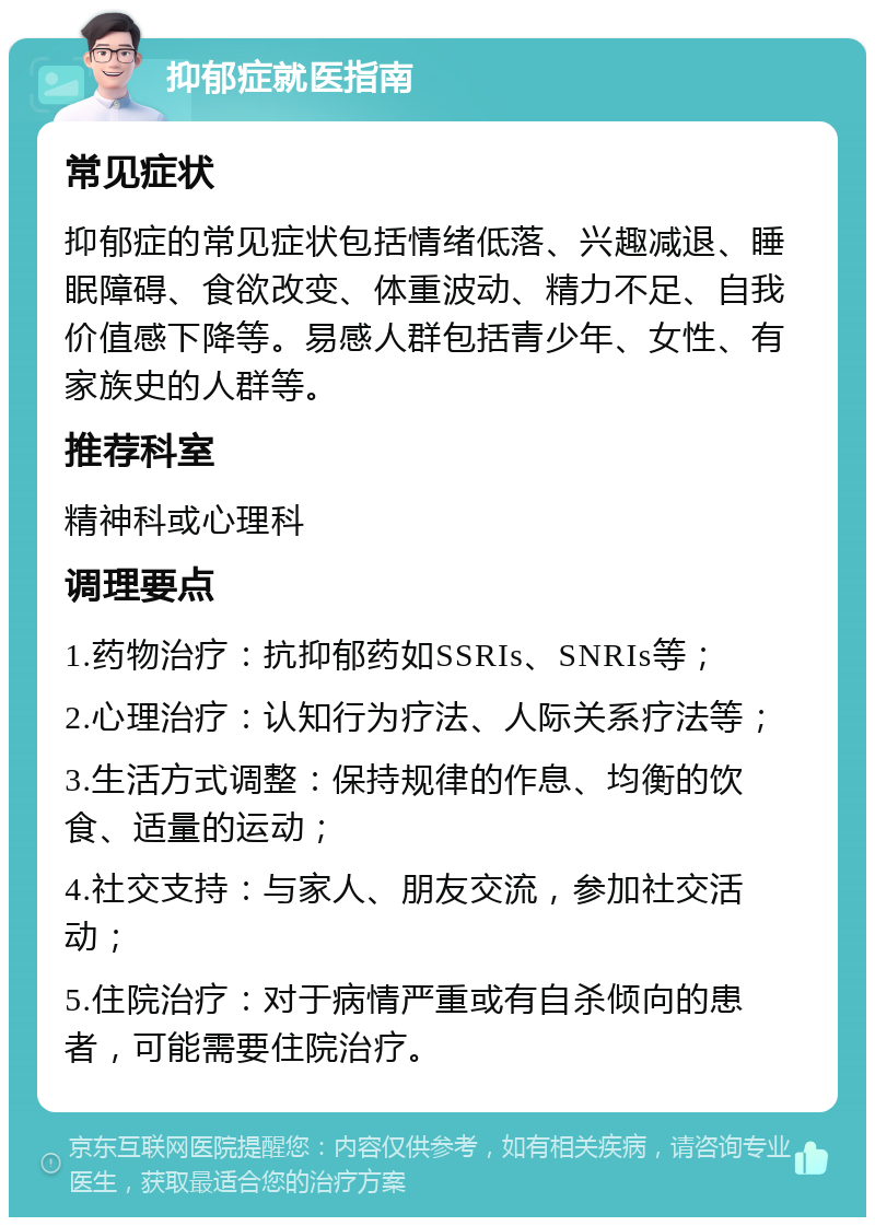 抑郁症就医指南 常见症状 抑郁症的常见症状包括情绪低落、兴趣减退、睡眠障碍、食欲改变、体重波动、精力不足、自我价值感下降等。易感人群包括青少年、女性、有家族史的人群等。 推荐科室 精神科或心理科 调理要点 1.药物治疗：抗抑郁药如SSRIs、SNRIs等； 2.心理治疗：认知行为疗法、人际关系疗法等； 3.生活方式调整：保持规律的作息、均衡的饮食、适量的运动； 4.社交支持：与家人、朋友交流，参加社交活动； 5.住院治疗：对于病情严重或有自杀倾向的患者，可能需要住院治疗。