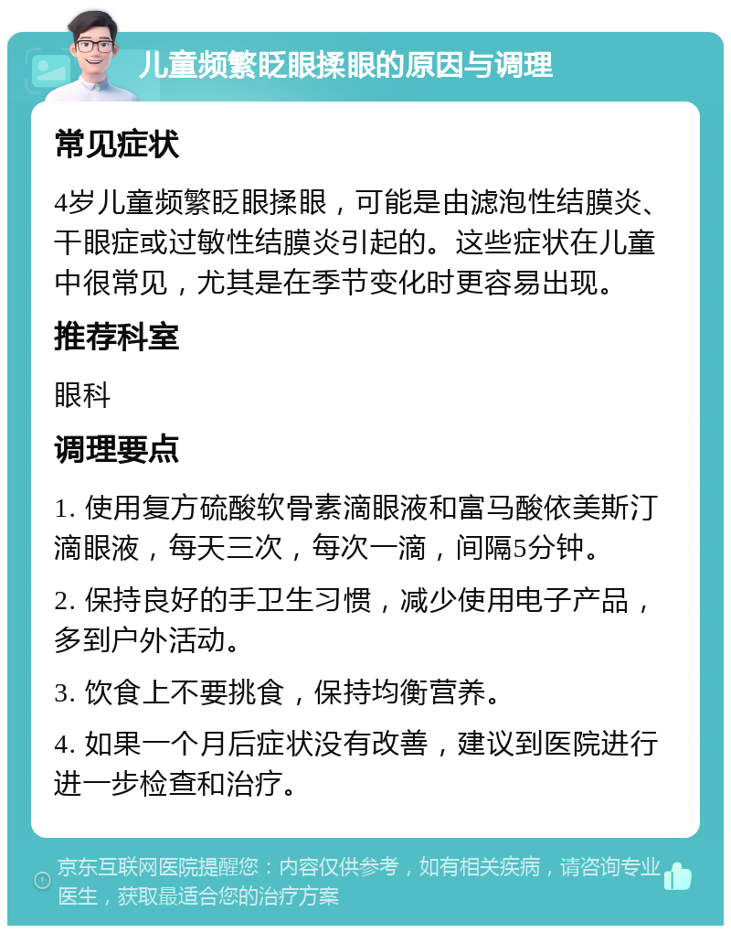 儿童频繁眨眼揉眼的原因与调理 常见症状 4岁儿童频繁眨眼揉眼，可能是由滤泡性结膜炎、干眼症或过敏性结膜炎引起的。这些症状在儿童中很常见，尤其是在季节变化时更容易出现。 推荐科室 眼科 调理要点 1. 使用复方硫酸软骨素滴眼液和富马酸依美斯汀滴眼液，每天三次，每次一滴，间隔5分钟。 2. 保持良好的手卫生习惯，减少使用电子产品，多到户外活动。 3. 饮食上不要挑食，保持均衡营养。 4. 如果一个月后症状没有改善，建议到医院进行进一步检查和治疗。