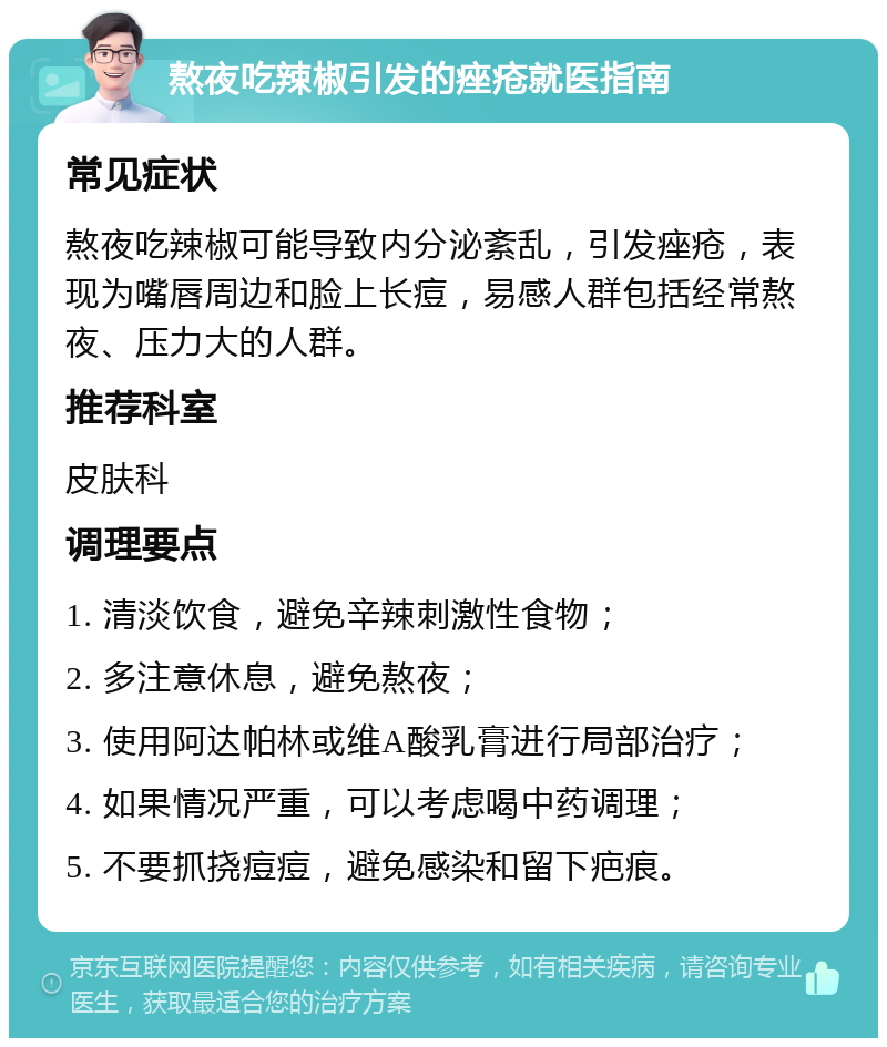 熬夜吃辣椒引发的痤疮就医指南 常见症状 熬夜吃辣椒可能导致内分泌紊乱，引发痤疮，表现为嘴唇周边和脸上长痘，易感人群包括经常熬夜、压力大的人群。 推荐科室 皮肤科 调理要点 1. 清淡饮食，避免辛辣刺激性食物； 2. 多注意休息，避免熬夜； 3. 使用阿达帕林或维A酸乳膏进行局部治疗； 4. 如果情况严重，可以考虑喝中药调理； 5. 不要抓挠痘痘，避免感染和留下疤痕。