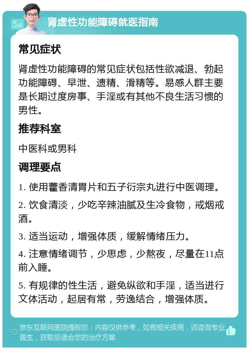 肾虚性功能障碍就医指南 常见症状 肾虚性功能障碍的常见症状包括性欲减退、勃起功能障碍、早泄、遗精、滑精等。易感人群主要是长期过度房事、手淫或有其他不良生活习惯的男性。 推荐科室 中医科或男科 调理要点 1. 使用藿香清胃片和五子衍宗丸进行中医调理。 2. 饮食清淡，少吃辛辣油腻及生冷食物，戒烟戒酒。 3. 适当运动，增强体质，缓解情绪压力。 4. 注意情绪调节，少思虑，少熬夜，尽量在11点前入睡。 5. 有规律的性生活，避免纵欲和手淫，适当进行文体活动，起居有常，劳逸结合，增强体质。