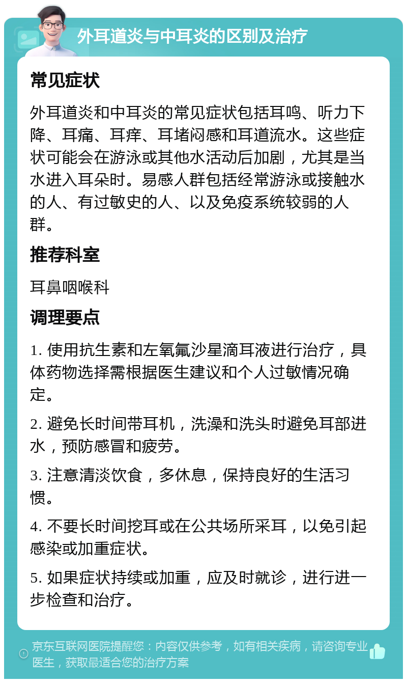 外耳道炎与中耳炎的区别及治疗 常见症状 外耳道炎和中耳炎的常见症状包括耳鸣、听力下降、耳痛、耳痒、耳堵闷感和耳道流水。这些症状可能会在游泳或其他水活动后加剧，尤其是当水进入耳朵时。易感人群包括经常游泳或接触水的人、有过敏史的人、以及免疫系统较弱的人群。 推荐科室 耳鼻咽喉科 调理要点 1. 使用抗生素和左氧氟沙星滴耳液进行治疗，具体药物选择需根据医生建议和个人过敏情况确定。 2. 避免长时间带耳机，洗澡和洗头时避免耳部进水，预防感冒和疲劳。 3. 注意清淡饮食，多休息，保持良好的生活习惯。 4. 不要长时间挖耳或在公共场所采耳，以免引起感染或加重症状。 5. 如果症状持续或加重，应及时就诊，进行进一步检查和治疗。