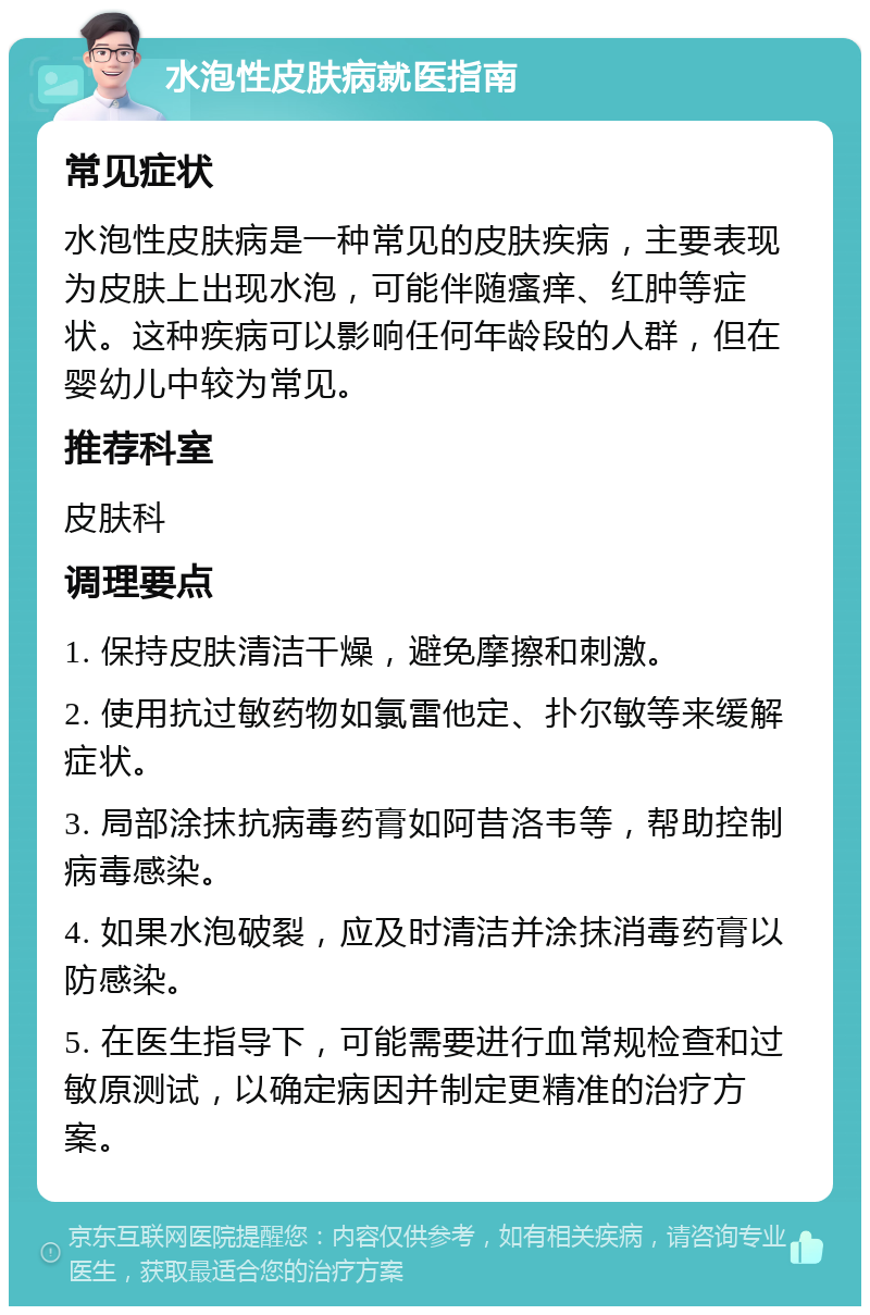 水泡性皮肤病就医指南 常见症状 水泡性皮肤病是一种常见的皮肤疾病，主要表现为皮肤上出现水泡，可能伴随瘙痒、红肿等症状。这种疾病可以影响任何年龄段的人群，但在婴幼儿中较为常见。 推荐科室 皮肤科 调理要点 1. 保持皮肤清洁干燥，避免摩擦和刺激。 2. 使用抗过敏药物如氯雷他定、扑尔敏等来缓解症状。 3. 局部涂抹抗病毒药膏如阿昔洛韦等，帮助控制病毒感染。 4. 如果水泡破裂，应及时清洁并涂抹消毒药膏以防感染。 5. 在医生指导下，可能需要进行血常规检查和过敏原测试，以确定病因并制定更精准的治疗方案。