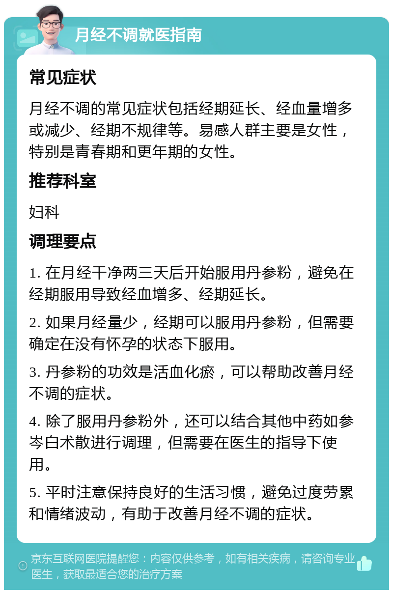 月经不调就医指南 常见症状 月经不调的常见症状包括经期延长、经血量增多或减少、经期不规律等。易感人群主要是女性，特别是青春期和更年期的女性。 推荐科室 妇科 调理要点 1. 在月经干净两三天后开始服用丹参粉，避免在经期服用导致经血增多、经期延长。 2. 如果月经量少，经期可以服用丹参粉，但需要确定在没有怀孕的状态下服用。 3. 丹参粉的功效是活血化瘀，可以帮助改善月经不调的症状。 4. 除了服用丹参粉外，还可以结合其他中药如参岑白术散进行调理，但需要在医生的指导下使用。 5. 平时注意保持良好的生活习惯，避免过度劳累和情绪波动，有助于改善月经不调的症状。