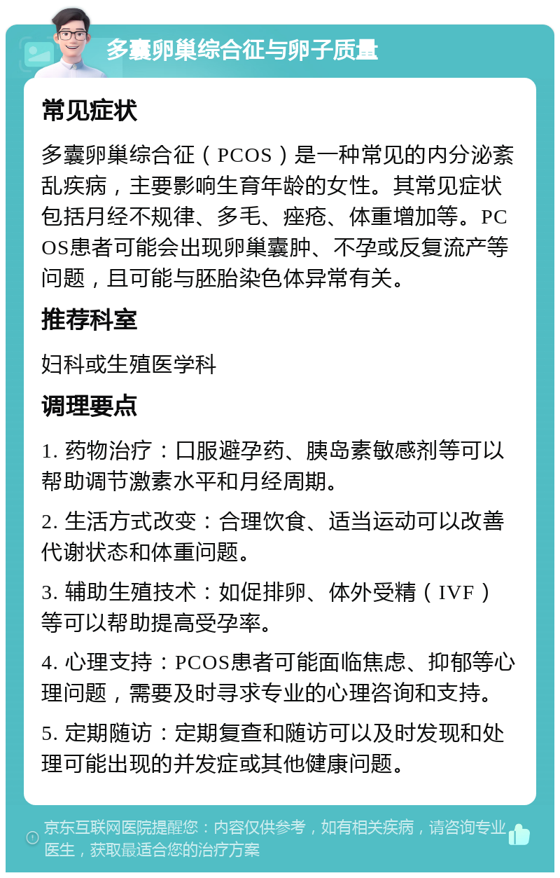 多囊卵巢综合征与卵子质量 常见症状 多囊卵巢综合征（PCOS）是一种常见的内分泌紊乱疾病，主要影响生育年龄的女性。其常见症状包括月经不规律、多毛、痤疮、体重增加等。PCOS患者可能会出现卵巢囊肿、不孕或反复流产等问题，且可能与胚胎染色体异常有关。 推荐科室 妇科或生殖医学科 调理要点 1. 药物治疗：口服避孕药、胰岛素敏感剂等可以帮助调节激素水平和月经周期。 2. 生活方式改变：合理饮食、适当运动可以改善代谢状态和体重问题。 3. 辅助生殖技术：如促排卵、体外受精（IVF）等可以帮助提高受孕率。 4. 心理支持：PCOS患者可能面临焦虑、抑郁等心理问题，需要及时寻求专业的心理咨询和支持。 5. 定期随访：定期复查和随访可以及时发现和处理可能出现的并发症或其他健康问题。