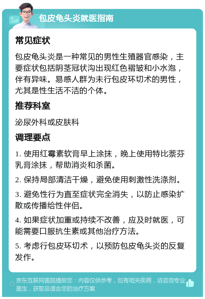 包皮龟头炎就医指南 常见症状 包皮龟头炎是一种常见的男性生殖器官感染，主要症状包括阴茎冠状沟出现红色褶皱和小水泡，伴有异味。易感人群为未行包皮环切术的男性，尤其是性生活不洁的个体。 推荐科室 泌尿外科或皮肤科 调理要点 1. 使用红霉素软膏早上涂抹，晚上使用特比萘芬乳膏涂抹，帮助消炎和杀菌。 2. 保持局部清洁干燥，避免使用刺激性洗涤剂。 3. 避免性行为直至症状完全消失，以防止感染扩散或传播给性伴侣。 4. 如果症状加重或持续不改善，应及时就医，可能需要口服抗生素或其他治疗方法。 5. 考虑行包皮环切术，以预防包皮龟头炎的反复发作。