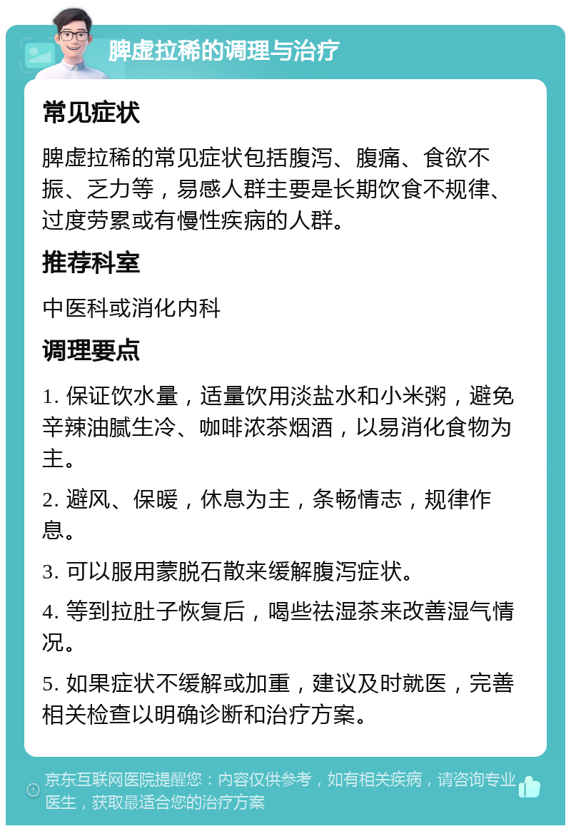 脾虚拉稀的调理与治疗 常见症状 脾虚拉稀的常见症状包括腹泻、腹痛、食欲不振、乏力等，易感人群主要是长期饮食不规律、过度劳累或有慢性疾病的人群。 推荐科室 中医科或消化内科 调理要点 1. 保证饮水量，适量饮用淡盐水和小米粥，避免辛辣油腻生冷、咖啡浓茶烟酒，以易消化食物为主。 2. 避风、保暖，休息为主，条畅情志，规律作息。 3. 可以服用蒙脱石散来缓解腹泻症状。 4. 等到拉肚子恢复后，喝些祛湿茶来改善湿气情况。 5. 如果症状不缓解或加重，建议及时就医，完善相关检查以明确诊断和治疗方案。