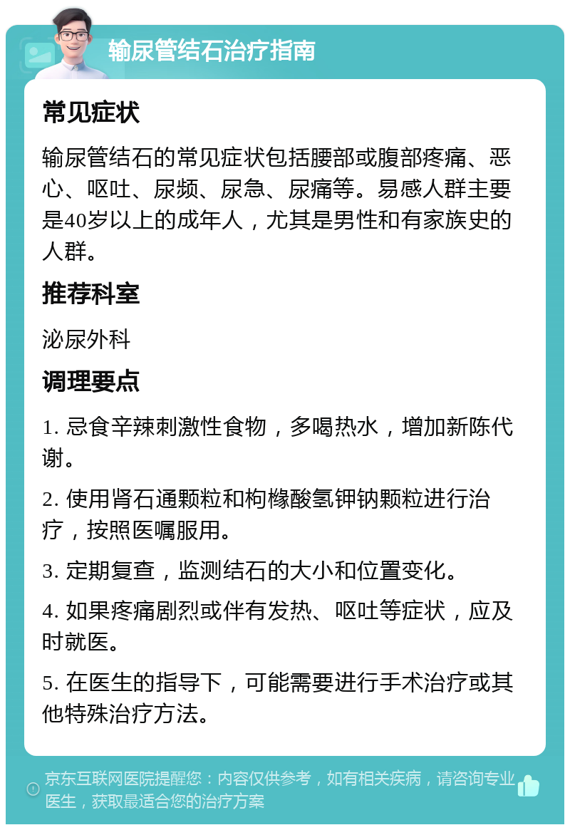 输尿管结石治疗指南 常见症状 输尿管结石的常见症状包括腰部或腹部疼痛、恶心、呕吐、尿频、尿急、尿痛等。易感人群主要是40岁以上的成年人，尤其是男性和有家族史的人群。 推荐科室 泌尿外科 调理要点 1. 忌食辛辣刺激性食物，多喝热水，增加新陈代谢。 2. 使用肾石通颗粒和枸橼酸氢钾钠颗粒进行治疗，按照医嘱服用。 3. 定期复查，监测结石的大小和位置变化。 4. 如果疼痛剧烈或伴有发热、呕吐等症状，应及时就医。 5. 在医生的指导下，可能需要进行手术治疗或其他特殊治疗方法。