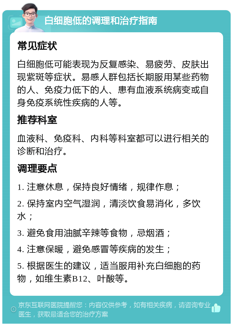 白细胞低的调理和治疗指南 常见症状 白细胞低可能表现为反复感染、易疲劳、皮肤出现紫斑等症状。易感人群包括长期服用某些药物的人、免疫力低下的人、患有血液系统病变或自身免疫系统性疾病的人等。 推荐科室 血液科、免疫科、内科等科室都可以进行相关的诊断和治疗。 调理要点 1. 注意休息，保持良好情绪，规律作息； 2. 保持室内空气湿润，清淡饮食易消化，多饮水； 3. 避免食用油腻辛辣等食物，忌烟酒； 4. 注意保暖，避免感冒等疾病的发生； 5. 根据医生的建议，适当服用补充白细胞的药物，如维生素B12、叶酸等。