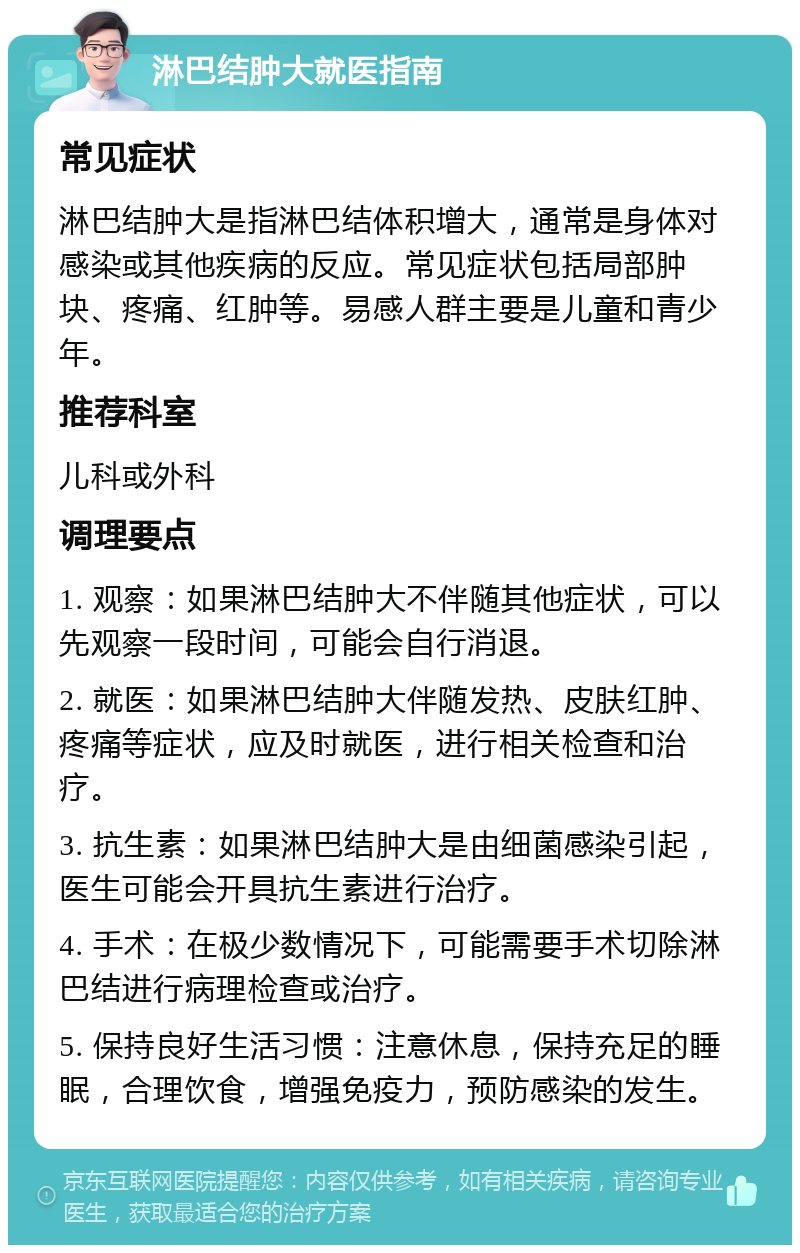 淋巴结肿大就医指南 常见症状 淋巴结肿大是指淋巴结体积增大，通常是身体对感染或其他疾病的反应。常见症状包括局部肿块、疼痛、红肿等。易感人群主要是儿童和青少年。 推荐科室 儿科或外科 调理要点 1. 观察：如果淋巴结肿大不伴随其他症状，可以先观察一段时间，可能会自行消退。 2. 就医：如果淋巴结肿大伴随发热、皮肤红肿、疼痛等症状，应及时就医，进行相关检查和治疗。 3. 抗生素：如果淋巴结肿大是由细菌感染引起，医生可能会开具抗生素进行治疗。 4. 手术：在极少数情况下，可能需要手术切除淋巴结进行病理检查或治疗。 5. 保持良好生活习惯：注意休息，保持充足的睡眠，合理饮食，增强免疫力，预防感染的发生。