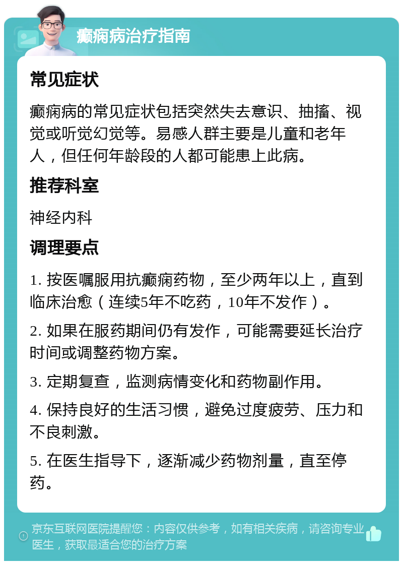 癫痫病治疗指南 常见症状 癫痫病的常见症状包括突然失去意识、抽搐、视觉或听觉幻觉等。易感人群主要是儿童和老年人，但任何年龄段的人都可能患上此病。 推荐科室 神经内科 调理要点 1. 按医嘱服用抗癫痫药物，至少两年以上，直到临床治愈（连续5年不吃药，10年不发作）。 2. 如果在服药期间仍有发作，可能需要延长治疗时间或调整药物方案。 3. 定期复查，监测病情变化和药物副作用。 4. 保持良好的生活习惯，避免过度疲劳、压力和不良刺激。 5. 在医生指导下，逐渐减少药物剂量，直至停药。