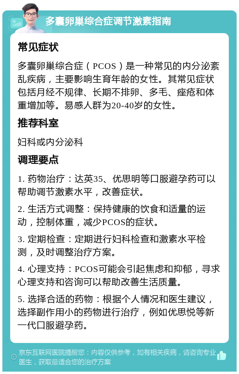 多囊卵巢综合症调节激素指南 常见症状 多囊卵巢综合症（PCOS）是一种常见的内分泌紊乱疾病，主要影响生育年龄的女性。其常见症状包括月经不规律、长期不排卵、多毛、痤疮和体重增加等。易感人群为20-40岁的女性。 推荐科室 妇科或内分泌科 调理要点 1. 药物治疗：达英35、优思明等口服避孕药可以帮助调节激素水平，改善症状。 2. 生活方式调整：保持健康的饮食和适量的运动，控制体重，减少PCOS的症状。 3. 定期检查：定期进行妇科检查和激素水平检测，及时调整治疗方案。 4. 心理支持：PCOS可能会引起焦虑和抑郁，寻求心理支持和咨询可以帮助改善生活质量。 5. 选择合适的药物：根据个人情况和医生建议，选择副作用小的药物进行治疗，例如优思悦等新一代口服避孕药。