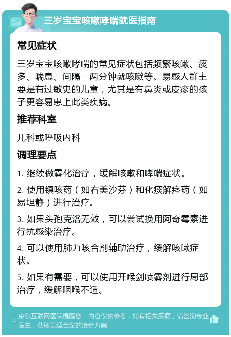 三岁宝宝咳嗽哮喘就医指南 常见症状 三岁宝宝咳嗽哮喘的常见症状包括频繁咳嗽、痰多、喘息、间隔一两分钟就咳嗽等。易感人群主要是有过敏史的儿童，尤其是有鼻炎或皮疹的孩子更容易患上此类疾病。 推荐科室 儿科或呼吸内科 调理要点 1. 继续做雾化治疗，缓解咳嗽和哮喘症状。 2. 使用镇咳药（如右美沙芬）和化痰解痉药（如易坦静）进行治疗。 3. 如果头孢克洛无效，可以尝试换用阿奇霉素进行抗感染治疗。 4. 可以使用肺力咳合剂辅助治疗，缓解咳嗽症状。 5. 如果有需要，可以使用开喉剑喷雾剂进行局部治疗，缓解咽喉不适。