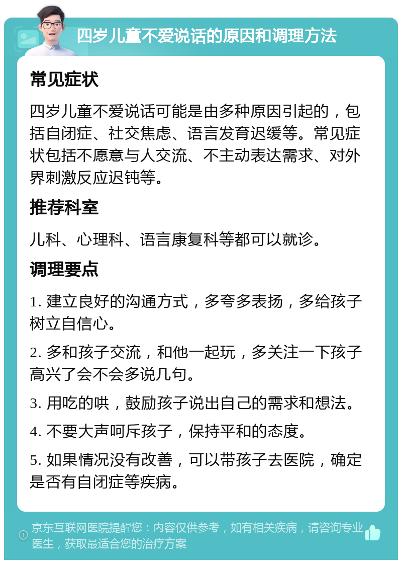 四岁儿童不爱说话的原因和调理方法 常见症状 四岁儿童不爱说话可能是由多种原因引起的，包括自闭症、社交焦虑、语言发育迟缓等。常见症状包括不愿意与人交流、不主动表达需求、对外界刺激反应迟钝等。 推荐科室 儿科、心理科、语言康复科等都可以就诊。 调理要点 1. 建立良好的沟通方式，多夸多表扬，多给孩子树立自信心。 2. 多和孩子交流，和他一起玩，多关注一下孩子高兴了会不会多说几句。 3. 用吃的哄，鼓励孩子说出自己的需求和想法。 4. 不要大声呵斥孩子，保持平和的态度。 5. 如果情况没有改善，可以带孩子去医院，确定是否有自闭症等疾病。