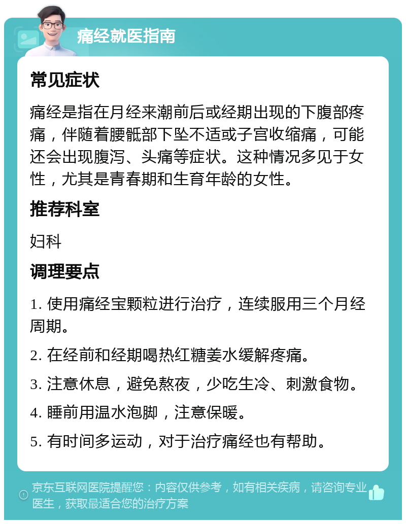 痛经就医指南 常见症状 痛经是指在月经来潮前后或经期出现的下腹部疼痛，伴随着腰骶部下坠不适或子宫收缩痛，可能还会出现腹泻、头痛等症状。这种情况多见于女性，尤其是青春期和生育年龄的女性。 推荐科室 妇科 调理要点 1. 使用痛经宝颗粒进行治疗，连续服用三个月经周期。 2. 在经前和经期喝热红糖姜水缓解疼痛。 3. 注意休息，避免熬夜，少吃生冷、刺激食物。 4. 睡前用温水泡脚，注意保暖。 5. 有时间多运动，对于治疗痛经也有帮助。