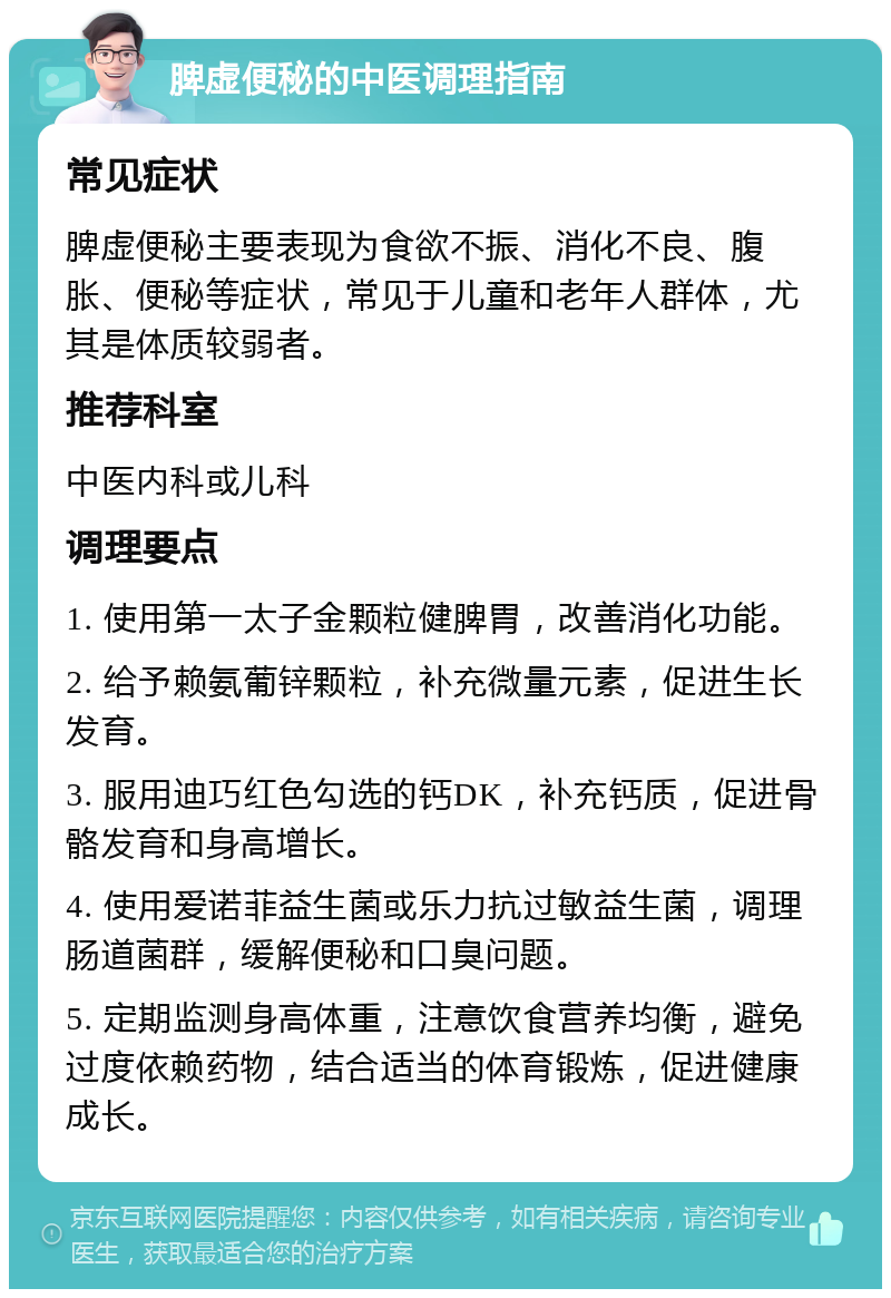 脾虚便秘的中医调理指南 常见症状 脾虚便秘主要表现为食欲不振、消化不良、腹胀、便秘等症状，常见于儿童和老年人群体，尤其是体质较弱者。 推荐科室 中医内科或儿科 调理要点 1. 使用第一太子金颗粒健脾胃，改善消化功能。 2. 给予赖氨葡锌颗粒，补充微量元素，促进生长发育。 3. 服用迪巧红色勾选的钙DK，补充钙质，促进骨骼发育和身高增长。 4. 使用爱诺菲益生菌或乐力抗过敏益生菌，调理肠道菌群，缓解便秘和口臭问题。 5. 定期监测身高体重，注意饮食营养均衡，避免过度依赖药物，结合适当的体育锻炼，促进健康成长。