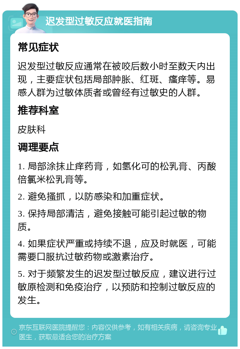 迟发型过敏反应就医指南 常见症状 迟发型过敏反应通常在被咬后数小时至数天内出现，主要症状包括局部肿胀、红斑、瘙痒等。易感人群为过敏体质者或曾经有过敏史的人群。 推荐科室 皮肤科 调理要点 1. 局部涂抹止痒药膏，如氢化可的松乳膏、丙酸倍氯米松乳膏等。 2. 避免搔抓，以防感染和加重症状。 3. 保持局部清洁，避免接触可能引起过敏的物质。 4. 如果症状严重或持续不退，应及时就医，可能需要口服抗过敏药物或激素治疗。 5. 对于频繁发生的迟发型过敏反应，建议进行过敏原检测和免疫治疗，以预防和控制过敏反应的发生。