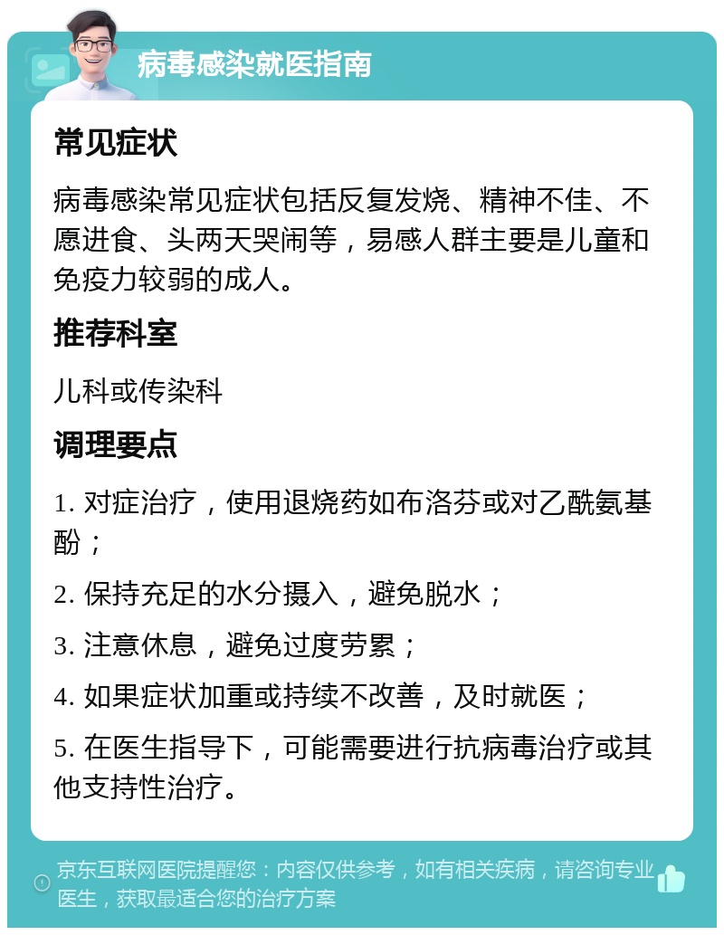 病毒感染就医指南 常见症状 病毒感染常见症状包括反复发烧、精神不佳、不愿进食、头两天哭闹等，易感人群主要是儿童和免疫力较弱的成人。 推荐科室 儿科或传染科 调理要点 1. 对症治疗，使用退烧药如布洛芬或对乙酰氨基酚； 2. 保持充足的水分摄入，避免脱水； 3. 注意休息，避免过度劳累； 4. 如果症状加重或持续不改善，及时就医； 5. 在医生指导下，可能需要进行抗病毒治疗或其他支持性治疗。