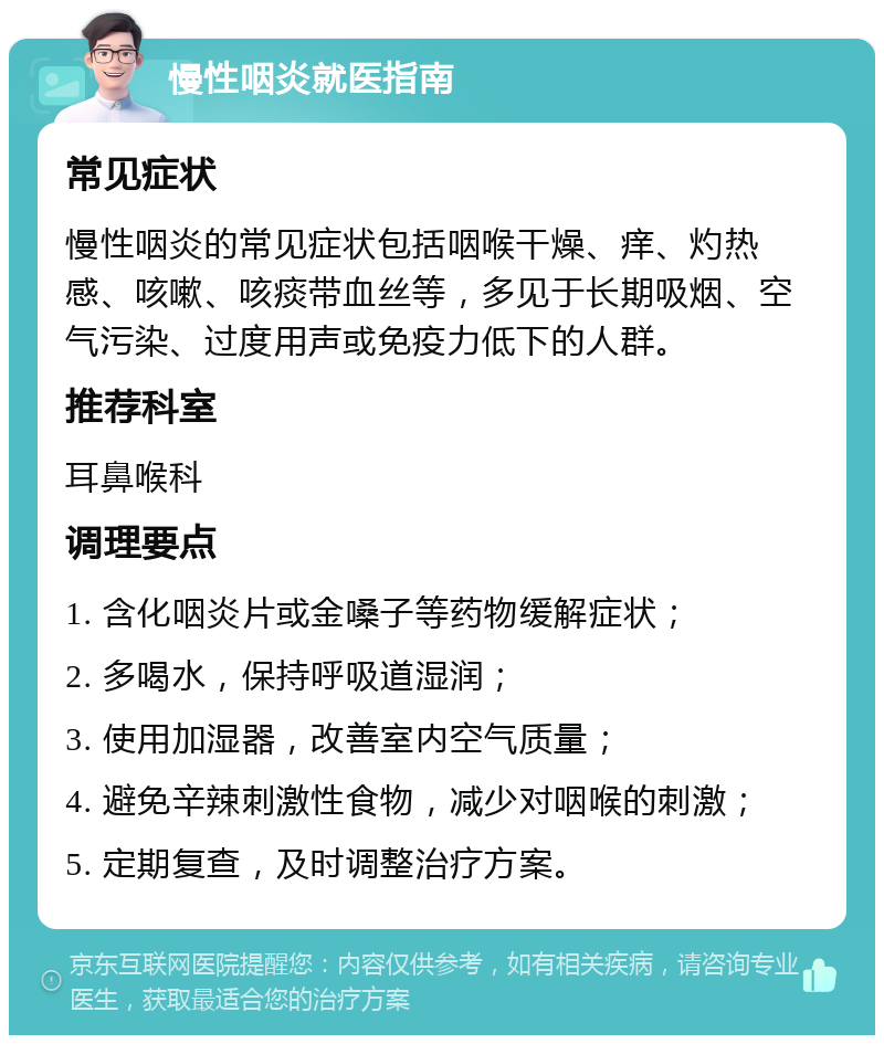 慢性咽炎就医指南 常见症状 慢性咽炎的常见症状包括咽喉干燥、痒、灼热感、咳嗽、咳痰带血丝等，多见于长期吸烟、空气污染、过度用声或免疫力低下的人群。 推荐科室 耳鼻喉科 调理要点 1. 含化咽炎片或金嗓子等药物缓解症状； 2. 多喝水，保持呼吸道湿润； 3. 使用加湿器，改善室内空气质量； 4. 避免辛辣刺激性食物，减少对咽喉的刺激； 5. 定期复查，及时调整治疗方案。