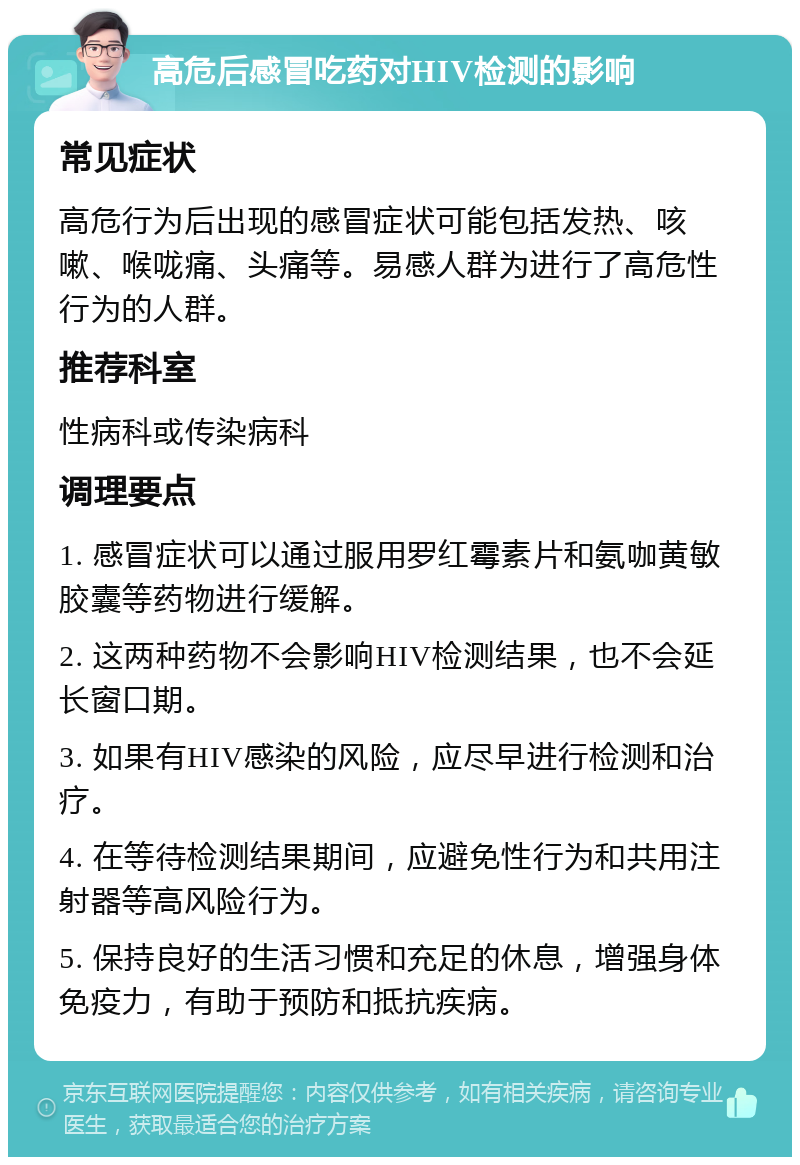 高危后感冒吃药对HIV检测的影响 常见症状 高危行为后出现的感冒症状可能包括发热、咳嗽、喉咙痛、头痛等。易感人群为进行了高危性行为的人群。 推荐科室 性病科或传染病科 调理要点 1. 感冒症状可以通过服用罗红霉素片和氨咖黄敏胶囊等药物进行缓解。 2. 这两种药物不会影响HIV检测结果，也不会延长窗口期。 3. 如果有HIV感染的风险，应尽早进行检测和治疗。 4. 在等待检测结果期间，应避免性行为和共用注射器等高风险行为。 5. 保持良好的生活习惯和充足的休息，增强身体免疫力，有助于预防和抵抗疾病。