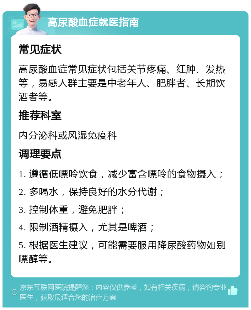 高尿酸血症就医指南 常见症状 高尿酸血症常见症状包括关节疼痛、红肿、发热等，易感人群主要是中老年人、肥胖者、长期饮酒者等。 推荐科室 内分泌科或风湿免疫科 调理要点 1. 遵循低嘌呤饮食，减少富含嘌呤的食物摄入； 2. 多喝水，保持良好的水分代谢； 3. 控制体重，避免肥胖； 4. 限制酒精摄入，尤其是啤酒； 5. 根据医生建议，可能需要服用降尿酸药物如别嘌醇等。