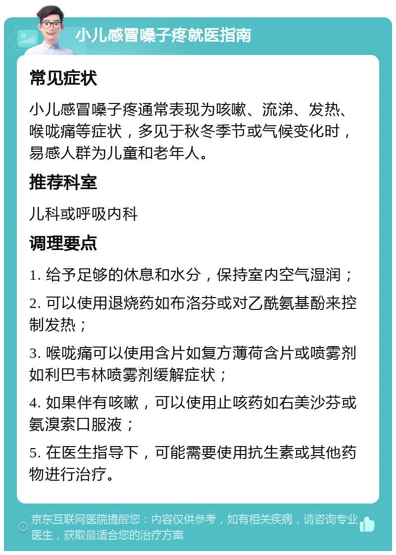 小儿感冒嗓子疼就医指南 常见症状 小儿感冒嗓子疼通常表现为咳嗽、流涕、发热、喉咙痛等症状，多见于秋冬季节或气候变化时，易感人群为儿童和老年人。 推荐科室 儿科或呼吸内科 调理要点 1. 给予足够的休息和水分，保持室内空气湿润； 2. 可以使用退烧药如布洛芬或对乙酰氨基酚来控制发热； 3. 喉咙痛可以使用含片如复方薄荷含片或喷雾剂如利巴韦林喷雾剂缓解症状； 4. 如果伴有咳嗽，可以使用止咳药如右美沙芬或氨溴索口服液； 5. 在医生指导下，可能需要使用抗生素或其他药物进行治疗。